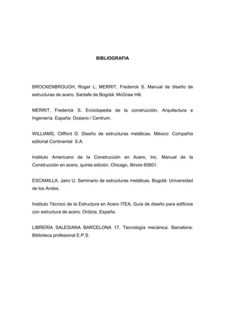 BIBLIOGRAFIA
BROCKENBROUGH, Roger L; MERRIT, Frederick S. Manual de diseño de
estructuras de acero. Santafe de Bogotá: McGraw Hill.
MERRIT, Frederick S. Enciclopedia de la construcción, Arquitectura e
Ingeniería. España: Océano / Centrum.
WILLIAMS, Clifford D. Diseño de estructuras metálicas. México: Compañía
editorial Continental S.A.
Instituto Americano de la Construcción en Acero, Inc. Manual de la
Construcción en acero, quinta edición. Chicago, Illinois 60601.
ESCAMILLA, Jairo U. Seminario de estructuras metálicas. Bogotá: Universidad
de los Andes.
Instituto Técnico de la Estructura en Acero ITEA, Guía de diseño para edificios
con estructura de acero. Ordizia, España.
LIBRERÍA SALESIANA BARCELONA 17, Tecnología mecánica. Barcelona:
Biblioteca profesional E.P.S.
 
