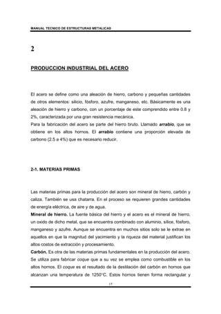 MANUAL TECNICO DE ESTRUCTURAS METALICAS
15
2
PRODUCCION INDUSTRIAL DEL ACERO
El acero se define como una aleación de hierro, carbono y pequeñas cantidades
de otros elementos: silicio, fósforo, azufre, manganeso, etc. Básicamente es una
aleación de hierro y carbono, con un porcentaje de este comprendido entre 0.8 y
2%, caracterizada por una gran resistencia mecánica.
Para la fabricación del acero se parte del hierro bruto. Llamado arrabio, que se
obtiene en los altos hornos. El arrabio contiene una proporción elevada de
carbono (2.5 a 4%) que es necesario reducir.
2-1. MATERIAS PRIMAS
Las materias primas para la producción del acero son mineral de hierro, carbón y
caliza. También se usa chatarra. En el proceso se requieren grandes cantidades
de energía eléctrica, de aire y de agua.
Mineral de hierro. La fuente básica del hierro y el acero es el mineral de hierro,
un oxido de dicho metal, que se encuentra combinado con aluminio, sílice, fósforo,
manganeso y azufre. Aunque se encuentra en muchos sitios solo se le extrae en
aquellos en que la magnitud del yacimiento y la riqueza del material justifican los
altos costos de extracción y procesamiento.
Carbón. Es otra de las materias primas fundamentales en la producción del acero.
Se utiliza para fabricar coque que a su vez se emplea como combustible en los
altos hornos. El coque es el resultado de la destilación del carbón en hornos que
alcanzan una temperatura de 1250°C. Estos hornos tienen forma rectangular y
 