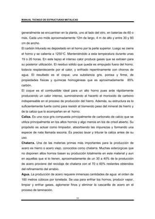 MANUAL TECNICO DE ESTRUCTURAS METALICAS
16
generalmente se encuentran en la planta, uno al lado del otro, en baterías de 60 o
más. Cada uno mide aproximadamente 12m de largo, 4 m de alto y entre 30 y 60
cm de ancho.
El carbón triturado es depositado en el horno por la parte superior. Luego se cierra
el horno y se calienta a 1250°C. Manteniéndolo a esta temperatura durante unas
19 o 20 horas. En este lapso el intenso calor produce gases que se extraen para
su posterior utilización. El residuo sólido que queda es empujado fuera del horno,
todavía resplandeciente por el calor, y enfriado repentinamente con chorros de
agua. El resultado es el coque, una substancia gris, porosa y firme, de
propiedades físicas y químicas homogéneas que es aproximadamente 85%
carbón.
El coque es el combustible ideal para un alto horno pues arde rápidamente
produciendo un calor intenso, suministrando al hacerlo el monoxido de carbono
indispensable en el proceso de producción del hierro. Además, su estructura es lo
suficientemente fuerte como para resistir el tremendo peso del mineral de hierro y
de la caliza que lo acompañan en el horno.
Caliza. Es una roca gris compuesta principalmente de carbonato de calcio que se
utiliza principalmente en los altos hornos y algo menos en los de crisol abierto. Su
propósito es actuar como limpiador, absorbiendo las impurezas y formando una
especie de nata llamada escoria. Es preciso lavar y triturar la caliza antes de su
uso.
Chatarra. Una de las materias primas más importantes para la producción de
acero es hierro o acero viejo, conocidos como chatarra. Muchas siderúrgicas que
no disponen altos hornos basan su producción totalmente en este material y aun
en aquellas que si lo tienen, aproximadamente de un 30 a 40% de la producción
de acero proviene del reciclaje de chatarra con el 70 o 60% restantes obtenidos
del refinamiento del arrabio.
Agua. La producción de acero requiere inmensas cantidades de agua: el orden de
100 metros cúbicos por tonelada. Se usa para enfriar los hornos, producir vapor,
limpiar y enfriar gases, aglomerar finos y eliminar la cascarilla de acero en el
proceso de laminación.
 