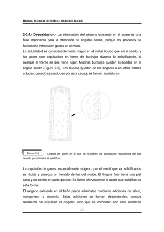 MANUAL TECNICO DE ESTRUCTURAS METALICAS
23
2-3.4.- Desoxidacion.- La eliminación del oxigeno existente en el acero es una
fase importante para la obtención de lingotes sanos, porque los procesos de
fabricación introducen gases en el metal.
La solubilidad es considerablemente mayor en el metal liquido que en el sólido, y
los gases son expulsados en forma de burbujas durante la solidificación, al
avanzar el frente en que tiene lugar. Muchas burbujas quedan atrapadas en el
lingote sólido (Figura 2-5). Los huecos quedan en los lingotes u en otras formas
coladas, cuando se producen por esta causa, se llaman sopladuras.
- Lingote de acero en el que se muestran las sopladuras resultantes del gas
ocluido por el metal al solidificar.
La expulsión de gases, especialmente oxigeno, por el metal que va solidificando
es rápida y provoca un hervido dentro del molde. El lingote final tiene una piel
sana y un centro en parte poroso. Se llama efervescente al acero que solidifica de
esta forma.
El oxigeno existente en el baño puede eliminarse mediante adiciones de silicio,
manganeso y aluminio. Estas adiciones se llaman desoxidantes, aunque
realmente no expulsan el oxigeno, sino que se combinan con este elemento
Figura 2-5
 