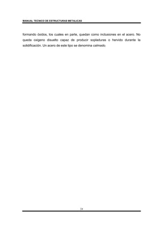 MANUAL TECNICO DE ESTRUCTURAS METALICAS
24
formando óxidos, los cuales en parte, quedan como inclusiones en el acero. No
queda oxigeno disuelto capaz de producir sopladuras o hervido durante la
solidificación. Un acero de este tipo se denomina calmado.
 
