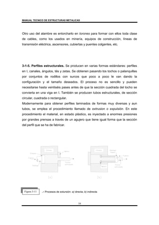 MANUAL TECNICO DE ESTRUCTURAS METALICAS
34
Otro uso del alambre es entorcharlo en torones para formar con ellos toda clase
de cables, como los usados en minería, equipos de construcción, líneas de
transmisión eléctrica, ascensores, cubiertas y puentes colgantes, etc.
3-1-5. Perfiles estructurales. Se producen en varias formas estándares: perfiles
en I, canales, ángulos, tés y zetas. Se obtienen pasando los tochos o palanquillas
por conjuntos de rodillos con surcos que poco a poco le van dando la
configuración y el tamaño deseados. El proceso no es sencillo y pueden
necesitarse hasta veintiséis pases antes de que la sección cuadrada del tocho se
convierta en una viga en I. También se producen tubos estructurales, de sección
circular, cuadrada o rectangular.
Modernamente para obtener perfiles laminados de formas muy diversas y aun
tubos, se emplea el procedimiento llamado de extrusion o expulsión. En este
procedimiento el material, en estado plástico, es inyectado a enormes presiones
por grandes prensas a través de un agujero que tiene igual forma que la sección
del perfil que se ha de fabricar.
.- Procesos de extursión: a) directa; b) indirectaFigura 3-11
 