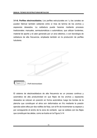 MANUAL TECNICO DE ESTRUCTURAS METALICAS
36
3-1-6. Perfiles electrosoldados. Los perfiles estructurales en I y las canales se
pueden fabricar también soldando entre sí tiras de lamina de los anchos y
espesores deseados. La soldadura puede hacerse mediante procesos
tradicionales: manuales, semiautomáticos o automáticos, que utilizan fundentes,
material de aporte y el calor generado por un arco eléctrico, o con tecnología de
soldadura de alta frecuencia, empleada también en la producción de perfiles
tubulares.
. . - Perfil electrosoldado
El sistema de electrosoldadura de alta frecuencia es un proceso continuo y
automático de alta productividad en que flejes de los anchos y espesores
deseados se colocan en posición en forma automática; luego los bordes de la
plancha que constituyen el alma son deformados en frío mediante la presión
ejercida sobre ellos por dos rodillos de forja, con el fin de incrementar su espesor y
por consiguiente el ancho de la zona de contacto que se soldara con los flejes
que constituyen las aletas, como se ilustra en la Figura 3-14
Figura 3-13
 