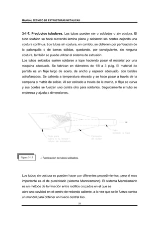 MANUAL TECNICO DE ESTRUCTURAS METALICAS
38
3-1-7. Productos tubulares. Los tubos pueden ser o soldados o sin costura. El
tubo soldado se hace curvando lamina plana y soldando los bordes dejando una
costura continua. Los tubos sin costura, en cambio, se obtienen por perforación de
la palanquilla o de barras sólidas, quedando, por consiguiente, sin ninguna
costura, también se puede utilizar el sistema de extrusión.
Los tubos soldados suelen soldarse a tope haciendo pasar el material por una
maquina adecuada. Se fabrican en diámetros de 1/8 a 3 pulg. El material de
partida es un fleje largo de acero, de ancho y espesor adecuado, con bordes
achaflanados. Se calienta a temperatura elevada y se hace pasar a través de la
campana o matriz de soldar. Al ser estirado a través de la matriz, el fleje se curva
y sus bordes se fuerzan uno contra otro para soldarlos. Seguidamente el tubo se
endereza y ajusta a dimensiones.
.- Fabricación de tubos soldados.
Los tubos sin costura se pueden hacer por diferentes procedimientos, pero el mas
importante es el de punzonado (sistema Mannesmann). El sistema Mannesmann
es un método de laminación entre rodillos cruzados en el que se
abre una cavidad en el centro de redondo caliente, a la vez que se le fuerza contra
un mandril para obtener un hueco central liso.
Figura 3-15
 