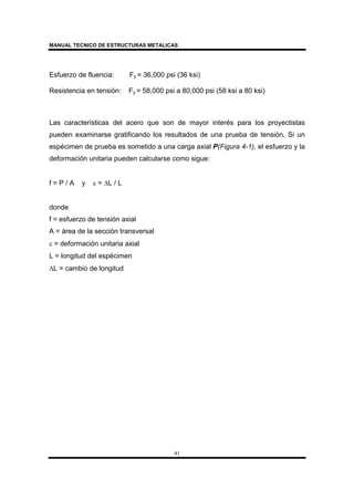 MANUAL TECNICO DE ESTRUCTURAS METALICAS
41
Esfuerzo de fluencia: Fy = 36,000 psi (36 ksi)
Resistencia en tensión: Fy = 58,000 psi a 80,000 psi (58 ksi a 80 ksi)
Las características del acero que son de mayor interés para los proyectistas
pueden examinarse gratificando los resultados de una prueba de tensión. Si un
espécimen de prueba es sometido a una carga axial P(Figura 4-1), el esfuerzo y la
deformación unitaria pueden calcularse como sigue:
f = P / A y ε = ∆L / L
donde
f = esfuerzo de tensión axial
A = área de la sección transversal
ε = deformación unitaria axial
L = longitud del espécimen
∆L = cambio de longitud
 