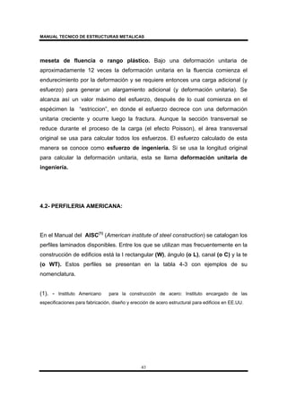 MANUAL TECNICO DE ESTRUCTURAS METALICAS
43
meseta de fluencia o rango plástico. Bajo una deformación unitaria de
aproximadamente 12 veces la deformación unitaria en la fluencia comienza el
endurecimiento por la deformación y se requiere entonces una carga adicional (y
esfuerzo) para generar un alargamiento adicional (y deformación unitaria). Se
alcanza así un valor máximo del esfuerzo, después de lo cual comienza en el
espécimen la “estriccion”, en donde el esfuerzo decrece con una deformación
unitaria creciente y ocurre luego la fractura. Aunque la sección transversal se
reduce durante el proceso de la carga (el efecto Poisson), el área transversal
original se usa para calcular todos los esfuerzos. El esfuerzo calculado de esta
manera se conoce como esfuerzo de ingeniería. Si se usa la longitud original
para calcular la deformación unitaria, esta se llama deformación unitaria de
ingeniería.
4.2- PERFILERIA AMERICANA:
En el Manual del AISC(1)
(American institute of steel construction) se catalogan los
perfiles laminados disponibles. Entre los que se utilizan mas frecuentemente en la
construcción de edificios está la I rectangular (W), ángulo (o L), canal (o C) y la te
(o WT). Estos perfiles se presentan en la tabla 4-3 con ejemplos de su
nomenclatura.
(1). - Instituto Americano para la construcción de acero: Instituto encargado de las
especificaciones para fabricación, diseño y erección de acero estructural para edificios en EE.UU.
 