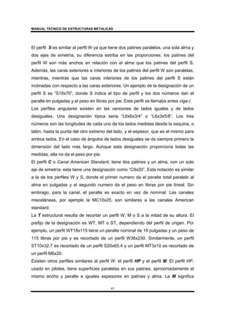 MANUAL TECNICO DE ESTRUCTURAS METALICAS
45
El perfil S es similar al perfil W ya que tiene dos patines paralelos, una sola alma y
dos ejes de simetría, su diferencia estriba en las proporciones: los patines del
perfil W son más anchos en relación con el alma que los patines del perfil S.
Además, las caras exteriores e interiores de los patines del perfil W son paralelas,
mientras, mientras que las caras interiores de los patines del perfil S están
inclinadas con respecto a las caras exteriores. Un ejemplo de la designación de un
perfil S es “S18x70”, donde S indica el tipo de perfil y los dos números dan el
peralte en pulgadas y el peso en libras por pie. Este perfil se llamaba antes viga-I.
Los perfiles angulares existen en las versiones de lados iguales y de lados
desiguales. Una designación típica seria “L6x6x3/4” o “L6x3x5/8”. Los tres
números son las longitudes de cada uno de los lados medidas desde la esquina, o
talón, hasta la punta del otro extremo del lado, y el espesor, que es el mismo para
ambos lados. En el caso de ángulos de lados desiguales se da siempre primero la
dimensión del lado mas largo. Aunque esta designación proporciona todas las
medidas, ella no da el peso por pie.
El perfil C o Canal American Standard, tiene dos patines y un alma, con un solo
eje de simetría; esta tiene una designación como “C9x20”. Esta notación es similar
a la de los perfiles W y S, donde el primer numero da el peralte total paralelo al
alma en pulgadas y el segundo numero da el peso en libras por pie lineal. Sin
embrago, para la canal, el peralte es exacto en vez de nominal. Las canales
misceláneas, por ejemplo la MC10x25, son similares a las canales American
standard.
La T estructural resulta de recortar un perfil W, M o S a la mitad de su altura. El
prefijo de la designación es WT, MT o ST, dependiendo del perfil de origen. Por
ejemplo, un perfil WT18x115 tiene un peralte nominal de 18 pulgadas y un peso de
115 libras por pie y es recortado de un perfil W36x230. Similarmente, un perfil
ST10x32.7 es recortado de un perfil S20x65.4 y un perfil MT3x10 es recortado de
un perfil M6x20.
Existen otros perfiles similares al perfil W: el perfil HP y el perfil M. El perfil HP,
usado en pilotes, tiene superficies paralelas en sus patines, aproximadamente el
mismo ancho y peralte e iguales espesores en patines y alma. La M significa
 