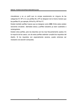 MANUAL TECNICO DE ESTRUCTURAS METALICAS
46
misceláneos y es un perfil que no encaja exactamente en ninguna de las
categorías W. HP o S. Los perfiles M y HP se designan de la misma manera que
los perfiles W: por ejemplo, M14x18 y HP14x117.
Existen también perfiles huecos que se designan como HSS. Entre estos existen
secciones circulares (llamadas tubos) y perfiles tubulares ya sean cuadrados o
rectangulares.
Existen otros perfiles, pero los descritos son los mas frecuentemente usados. En
la mayoría de los casos, uno de estos perfiles estándar cumplirá los requisitos del
diseño. Si los requisitos son especialmente severos, puede entonces ser
necesario una sección compuesta.
 