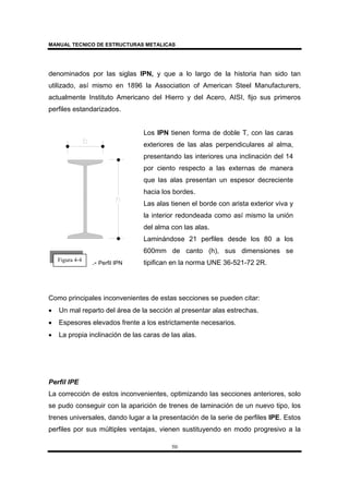 MANUAL TECNICO DE ESTRUCTURAS METALICAS
50
denominados por las siglas IPN, y que a lo largo de la historia han sido tan
utilizado, así mismo en 1896 la Association of American Steel Manufacturers,
actualmente Instituto Americano del Hierro y del Acero, AISI, fijo sus primeros
perfiles estandarizados.
.- Perfil IPN
Los IPN tienen forma de doble T, con las caras
exteriores de las alas perpendiculares al alma,
presentando las interiores una inclinación del 14
por ciento respecto a las externas de manera
que las alas presentan un espesor decreciente
hacia los bordes.
Las alas tienen el borde con arista exterior viva y
la interior redondeada como así mismo la unión
del alma con las alas.
Laminándose 21 perfiles desde los 80 a los
600mm de canto (h), sus dimensiones se
tipifican en la norma UNE 36-521-72 2R.
Como principales inconvenientes de estas secciones se pueden citar:
• Un mal reparto del área de la sección al presentar alas estrechas.
• Espesores elevados frente a los estrictamente necesarios.
• La propia inclinación de las caras de las alas.
Perfil IPE
La corrección de estos inconvenientes, optimizando las secciones anteriores, solo
se pudo conseguir con la aparición de trenes de laminación de un nuevo tipo, los
trenes universales, dando lugar a la presentación de la serie de perfiles IPE. Estos
perfiles por sus múltiples ventajas, vienen sustituyendo en modo progresivo a la
Figura 4-4
 