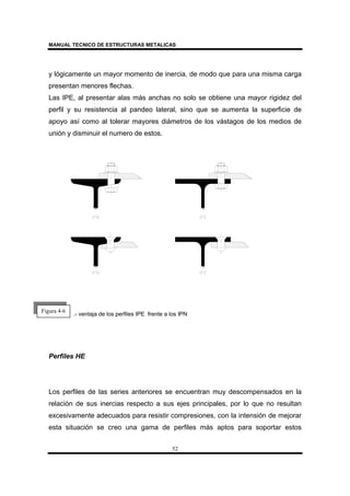 MANUAL TECNICO DE ESTRUCTURAS METALICAS
52
y lógicamente un mayor momento de inercia, de modo que para una misma carga
presentan menores flechas.
Las IPE, al presentar alas más anchas no solo se obtiene una mayor rigidez del
perfil y su resistencia al pandeo lateral, sino que se aumenta la superficie de
apoyo así como al tolerar mayores diámetros de los vástagos de los medios de
unión y disminuir el numero de estos.
.- ventaja de los perfiles IPE frente a los IPN
Perfiles HE
Los perfiles de las series anteriores se encuentran muy descompensados en la
relación de sus inercias respecto a sus ejes principales, por lo que no resultan
excesivamente adecuados para resistir compresiones, con la intensión de mejorar
esta situación se creo una gama de perfiles más aptos para soportar estos
Figura 4-6
 