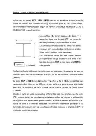 MANUAL TECNICO DE ESTRUCTURAS METALICAS
53
esfuerzos, las series HEA, HEB y HEM que por su excelente comportamiento
frente al pandeo, los convierte en muy apropiados para su uso como pilares,
encontrándose estandarizados según las Normas UNE36528-75, UNE36127-73 y
UNE36529-75 respectivamente.
.- Perfiles HE
Los perfiles HE, tienen sección de doble T y
presentan, igual que la serie IPE, las caras de
las alas paralelas y perpendiculares al alma.
Las uniones entre las caras del alma y las caras
interiores son redondeadas manteniendo aristas
vivas, tanto interiores como exteriores.
Las diferencias entre las tres series estriba
principalmente en los espesores del alma y de
las alas, siendo la HEA la más ligera y la HEM la
más pesada.
Se fabrican hasta 300mm de canto (h), para las tres series, el ancho de las alas es
similar a este, para cantos mayores el ancho del ala se mantiene constante en los
300mm.
La serie HEA y HEB tienen tipificados 19 perfiles y 20 la HEM, con cantos que
varían entre los 100mm y los 600mm, si bien se lamina generalmente solo hasta
los 450m; la tendencia es hacia la creación de nuevos perfiles de cantos hasta
1100mm.
Desde el punto de vista constructivo, al tener las alas más anchas, que la serie
IPE, se acrecientan las ventajas comentadas de estas, así mismo, la elaboración
de soportes con estas series presenta como apreciable ventaja económica que,
salvo su corte a la medida adecuada, no requiere elaboración posterior a su
laminado, como ocurre con los soportes construidos mediante el empleo de UPN o
mediante secciones en cajón.
Figura 4-7
 
