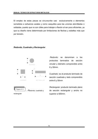 MANUAL TECNICO DE ESTRUCTURAS METALICAS
56
El empleo de estas piezas se circunscribe casi exclusivamente a elementos
sometidos a esfuerzos axiales y como casquillos para las uniones atornilladas o
soldadas, puesto que no son útiles para trabajar a flexión al ser poco eficientes, ya
que su diseño viene determinado por limitaciones de flechas y esbeltez más que
por tensión.
Redondo, Cuadrado y Rectangular
.- Redondo, cuadrado y
rectangular
Redondo: se denominan a los
productos laminados de sección
circular y diámetro comprendido entre
6 y 50mm.
Cuadrado: es el producto laminado de
sección cuadrada y lado comprendido
entre 6 y 50mm
Rectangular: producto laminado plano
de sección rectangular y ancho no
superior a 500mm.
Figura 4-11
 