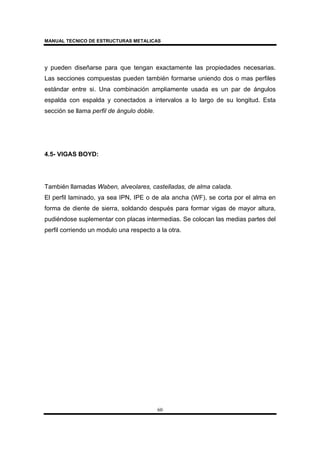 MANUAL TECNICO DE ESTRUCTURAS METALICAS
60
y pueden diseñarse para que tengan exactamente las propiedades necesarias.
Las secciones compuestas pueden también formarse uniendo dos o mas perfiles
estándar entre si. Una combinación ampliamente usada es un par de ángulos
espalda con espalda y conectados a intervalos a lo largo de su longitud. Esta
sección se llama perfil de ángulo doble.
4.5- VIGAS BOYD:
También llamadas Waben, alveolares, castelladas, de alma calada.
El perfil laminado, ya sea IPN, IPE o de ala ancha (WF), se corta por el alma en
forma de diente de sierra, soldando después para formar vigas de mayor altura,
pudiéndose suplementar con placas intermedias. Se colocan las medias partes del
perfil corriendo un modulo una respecto a la otra.
 