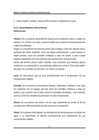 MANUAL TECNICO DE ESTRUCTURAS METALICAS
65
• Evitar ángulos, perfiles, zonas de difícil acceso y soldaduras sin pulir.
5-1-3. Generalidades sobre pinturas.
Definiciones:
Pintura: Es un producto generalmente liquido que al aplicarse sobre un objeto se
adhiere a el y forma una capa o película sólida que cumple las funciones para las
cuales fue diseñado.
Según su composición las pinturas sirven para proteger contra los agentes fisico-
quimicos del medio ambiente, como las bases anticorrosivas, o para decorar el
objeto pintado, como los esmaltes sintéticos a base de aceite, o para cumplir
objetivos especiales como las pinturas para demarcación de pavimentos.
Dentro del termino pintura están incluidos unos productos que teniendo alguna
similitud en su composición y uso presentan diferencias entre si. Entre ellos están:
las lacas, los esmaltes, los barnices, los vinilos y las bases.
Laca: Es una pintura que se seca principalmente por la evaporación de sus
componentes volátiles.
Esmalte: Es una pintura comúnmente brillante, coloreada y cubridora, que seca
por oxidación con el oxigeno del aire como los esmaltes sintéticos a base de
aceite, o por reacción con el calor como los esmaltes horneables, o por reacción
química como los esmaltes de poliuretano en dos componentes.
Barniz: Es una pintura con brillo o sin él, cuyo secamiento es similar al de los
esmaltes pero diferenciándose de ellos porque es transparente.
Vinilo: Es la pintura más popular, se distingue de las demás porque se diluye con
agua y su secamiento se efectúa principalmente por evaporación de sus
componentes volátiles.
 