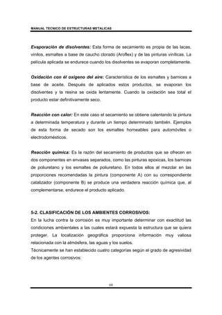 MANUAL TECNICO DE ESTRUCTURAS METALICAS
68
Evaporación de disolventes: Esta forma de secamiento es propia de las lacas,
vinilos, esmaltes a base de caucho clorado (Aroflex) y de las pinturas vinílicas. La
película aplicada se endurece cuando los disolventes se evaporan completamente.
Oxidación con él oxigeno del aire: Característica de los esmaltes y barnices a
base de aceite. Después de aplicados estos productos, se evaporan los
disolventes y la resina se oxida lentamente. Cuando la oxidación sea total el
producto estar definitivamente seco.
Reacción con calor: En este caso el secamiento se obtiene calentando la pintura
a determinada temperatura y durante un tiempo determinado también. Ejemplos
de esta forma de secado son los esmaltes horneables para automóviles o
electrodomésticos.
Reacción química: Es la razón del secamiento de productos que se ofrecen en
dos componentes en envases separados, como las pinturas epoxicas, los barnices
de poliuretano y los esmaltes de poliuretano. En todos ellos al mezclar en las
proporciones recomendadas la pintura (componente A) con su correspondiente
catalizador (componente B) se produce una verdadera reacción química que, al
complementarse, endurece el producto aplicado.
5-2. CLASIFICACIÓN DE LOS AMBIENTES CORROSIVOS:
En la lucha contra la corrosión es muy importante determinar con exactitud las
condiciones ambientales a las cuales estará expuesta la estructura que se quiera
proteger. La localización geográfica proporciona información muy valiosa
relacionada con la atmósfera, las aguas y los suelos.
Técnicamente se han establecido cuatro categorías según el grado de agresividad
de los agentes corrosivos:
 