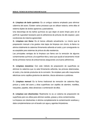 MANUAL TECNICO DE ESTRUCTURAS METALICAS
74
4.- Limpieza de baño químico: Es un antiguo sistema empleado para eliminar
calamina del acero. Existen varios procesos que se utilizan todavía, entre ellos el
sistema dúplex de ácidos agresivos y pasivadores.
Una desventaja de los baños químicos es que dejan el acero limpio pero sin el
perfil de rugosidad necesario para la adherencia de pinturas de alto espesor, para
condiciones de máxima agresividad.
5.- Limpieza con llama: Es el menos utilizado actualmente. Lo mismo que la
preparación manual o los grados más bajos de limpieza con chorro, la llama no
elimina totalmente la calamina firmemente adherida al oxido y por consiguiente no
es aceptable para sistemas de pintura de alta resistencia.
Las principales ventajas de la limpieza con llama son la remoción de algunos
contaminantes químicos y la superficie tibia y seca que ayuda al secamiento inicial
de las primeras manos de anticorrosivas asegurando una buena adherencia.
6.- Limpieza mecánica: Con este método de preparación de superficies se
eliminan la calamina que no esta firmemente adherida, las pinturas deterioradas,
el oxido y los demás productos de la corrosión. Se emplean para ello maquinarias
eléctricas como cepillos giratorios de alambre, discos abrasivos o pulidoras.
7.- Limpieza manual: Es la forma tradicional de remoción de calamina floja,
pintura y oxido del acero y otras superficies con cepillos de alambre, martillos,
rasquetas, papeles, telas abrasivas o combinación de ellos.
8.- Limpieza con disolventes: Realmente no es un sistema de preparación de
superficies pero se utiliza para eliminar aceites, grasas y otros contaminantes.
La limpieza con disolventes ni elimina completamente la contaminación aceitosa y
debe complementarse con el lavado con agua y agentes limpiadores.
 