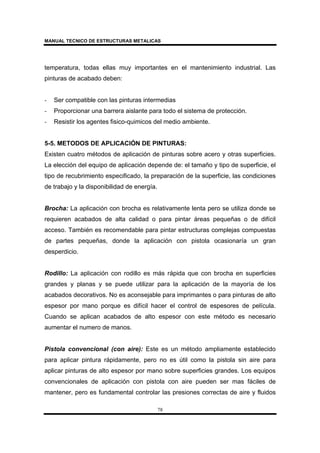MANUAL TECNICO DE ESTRUCTURAS METALICAS
78
temperatura, todas ellas muy importantes en el mantenimiento industrial. Las
pinturas de acabado deben:
- Ser compatible con las pinturas intermedias
- Proporcionar una barrera aislante para todo el sistema de protección.
- Resistir los agentes fisico-quimicos del medio ambiente.
5-5. METODOS DE APLICACIÓN DE PINTURAS:
Existen cuatro métodos de aplicación de pinturas sobre acero y otras superficies.
La elección del equipo de aplicación depende de: el tamaño y tipo de superficie, el
tipo de recubrimiento especificado, la preparación de la superficie, las condiciones
de trabajo y la disponibilidad de energía.
Brocha: La aplicación con brocha es relativamente lenta pero se utiliza donde se
requieren acabados de alta calidad o para pintar áreas pequeñas o de difícil
acceso. También es recomendable para pintar estructuras complejas compuestas
de partes pequeñas, donde la aplicación con pistola ocasionaría un gran
desperdicio.
Rodillo: La aplicación con rodillo es más rápida que con brocha en superficies
grandes y planas y se puede utilizar para la aplicación de la mayoría de los
acabados decorativos. No es aconsejable para imprimantes o para pinturas de alto
espesor por mano porque es difícil hacer el control de espesores de película.
Cuando se aplican acabados de alto espesor con este método es necesario
aumentar el numero de manos.
Pistola convencional (con aire): Este es un método ampliamente establecido
para aplicar pintura rápidamente, pero no es útil como la pistola sin aire para
aplicar pinturas de alto espesor por mano sobre superficies grandes. Los equipos
convencionales de aplicación con pistola con aire pueden ser mas fáciles de
mantener, pero es fundamental controlar las presiones correctas de aire y fluidos
 