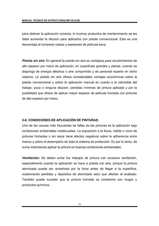 MANUAL TECNICO DE ESTRUCTURAS METALICAS
79
para obtener la aplicación correcta. A muchos productos de mantenimiento se les
debe aumentar la dilucion para aplicarlos con pistola convencional. Esta es una
desventaja al comparar costos y espesores de película seca.
Pistola sin aire: En general la pistola sin aire es ventajosa para recubrimientos de
alto espesor por mano de aplicación, en superficies grandes y planas, cuando se
disponga de energía eléctrica o aire comprimido y de personal experto en dicho
sistema. La pistola sin aire ofrece considerables ventajas económicas sobre la
pistola convencional y sobre la aplicación manual en cuanto a la velocidad del
trabajo, poca o ninguna dilucion, perdidas mínimas de pintura aplicada y por la
posibilidad que ofrece de aplicar mayor espesor de película húmeda con pinturas
de alto espesor por mano.
5-6. CONDICIONES DE APLICACIÓN DE PINTURAS:
Una de las causas más frecuentes de fallas de las pinturas es la aplicación bajo
condiciones ambientales inadecuadas. La exposición a la lluvia, niebla o rocío de
pinturas húmedas o sin secar tiene efectos negativos sobre la adherencia entre
manos y sobre el desempeño de todo el sistema de protección. Es por lo tanto, de
suma importancia aplicar la pintura en buenas condiciones ambientales.
Ventilación: Se deben evitar los trabajos de pintura con excesiva ventilación,
especialmente cuando la aplicación se hace a pistola con aire, porque la pintura
atomizada puede ser arrastrada por la brisa antes de llegar a la superficie,
ocasionando perdidas y depósitos de atomizado seco que afectan el acabado.
También puede suceder que la pintura húmeda se contamine con mugre o
productos químicos.
 