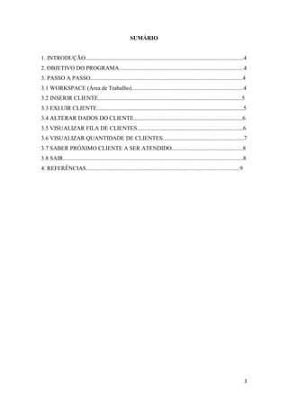 3
SUMÁRIO
1. INTRODUÇÃO.............................................................................................................4
2. OBJETIVO DO PROGRAMA......................................................................................4
3. PASSO A PASSO.........................................................................................................4
3.1 WORKSPACE (Área de Trabalho).............................................................................4
3.2 INSERIR CLIENTE...................................................................................................5
3.3 EXLUIR CLIENTE.....................................................................................................5
3.4 ALTERAR DADOS DO CLIENTE...........................................................................6
3.5 VISUALIZAR FILA DE CLIENTES.........................................................................6
3.6 VISUALIZAR QUANTIDADE DE CLIENTES........................................................7
3.7 SABER PRÓXIMO CLIENTE A SER ATENDIDO.................................................8
3.8 SAIR............................................................................................................................8
4. REFERÊNCIAS..........................................................................................................9
 