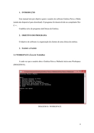 4
1. INTRODUÇÃO
Este manual tem por objetivo guiar o usuário do software Estética Paiva e Malta
(ainda não disponível para download). O programa foi desenvolvido no compilador Dev
C++.
O público alvo do programa sãoClínicas de Estética.
2. OBJETIVO DO PROGRAMA
O objetivo do software é a organização de clientes de uma clínica de estética.
3. PASSO A PASSO
3.1 WORKSPACE (Área de Trabalho)
A cada vez que o usuário abre o Estética Paiva e Maltaele inicia uma Workspace
(IMAGEM 01).
IMAGEM 01- WORKSPACE
 
