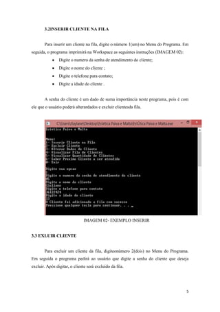 5
3.2INSERIR CLIENTE NA FILA
Para inserir um cliente na fila, digite o número 1(um) no Menu do Programa. Em
seguida, o programa imprimirá na Workspace as seguintes instruções (IMAGEM 02):
Digite o numero da senha de atendimento do cliente;
Digite o nome do cliente ;
Digite o telefone para contato;
Digite a idade do cliente .
A senha do cliente é um dado de suma importância neste programa, pois é com
ele que o usuário poderá alterardados e excluir clientesda fila.
IMAGEM 02- EXEMPLO INSERIR
3.3 EXLUIR CLIENTE
Para excluir um cliente da fila, digiteonúmero 2(dois) no Menu do Programa.
Em seguida o programa pedirá ao usuário que digite a senha do cliente que deseja
excluir. Após digitar, o cliente será excluído da fila.
 