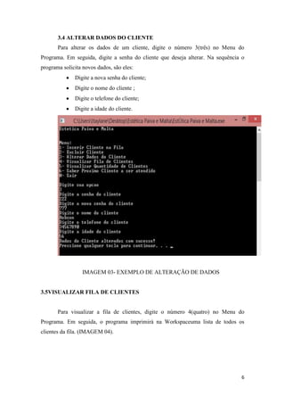 6
3.4 ALTERAR DADOS DO CLIENTE
Para alterar os dados de um cliente, digite o número 3(três) no Menu do
Programa. Em seguida, digite a senha do cliente que deseja alterar. Na sequência o
programa solicita novos dados, são eles:
Digite a nova senha do cliente;
Digite o nome do cliente ;
Digite o telefone do cliente;
Digite a idade do cliente.
IMAGEM 03- EXEMPLO DE ALTERAÇÃO DE DADOS
3.5VISUALIZAR FILA DE CLIENTES
Para visualizar a fila de clientes, digite o número 4(quatro) no Menu do
Programa. Em seguida, o programa imprimirá na Workspaceuma lista de todos os
clientes da fila. (IMAGEM 04).
 