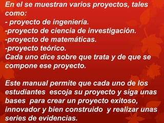 En el se muestran varios proyectos, tales
como:
- proyecto de ingeniería.
-proyecto de ciencia de investigación.
-proyecto de matemáticas.
-proyecto teórico.
Cada uno dice sobre que trata y de que se
compone ese proyecto.

Este manual permite que cada uno de los
estudiantes escoja su proyecto y siga unas
bases para crear un proyecto exitoso,
innovador y bien construido y realizar unas
series de evidencias.
 