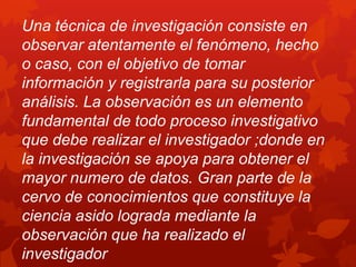 Una técnica de investigación consiste en
observar atentamente el fenómeno, hecho
o caso, con el objetivo de tomar
información y registrarla para su posterior
análisis. La observación es un elemento
fundamental de todo proceso investigativo
que debe realizar el investigador ;donde en
la investigación se apoya para obtener el
mayor numero de datos. Gran parte de la
cervo de conocimientos que constituye la
ciencia asido lograda mediante la
observación que ha realizado el
investigador
 