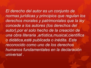 El derecho del autor es un conjunto de
normas jurídicas y principios que regulan los
derechos morales y patrimoniales que la ley
concede a los autores (los derechos del
autor),por el solo hecho de la creación de
una obra literaria ,artística,musical,científica
o didática,esté publicada o inédita. Este
reconocido como uno de los derechos
humanos fundamentales en la declaración
universal .
 