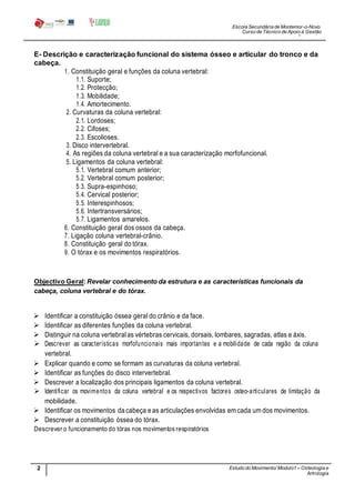 Escola Secundária de Montemor-o-Novo
Curso de Técnico de Apoio à Gestão
Desportiva
2 Estudo do Movimento/ Modulo1 – Osteologia e
Artrologia
Professora: SabinaTique
E- Descrição e caracterização funcional do sistema ósseo e articular do tronco e da
cabeça.
1. Constituição geral e funções da coluna vertebral:
1.1. Suporte;
1.2. Protecção;
1.3. Mobilidade;
1.4. Amortecimento.
2. Curvaturas da coluna vertebral:
2.1. Lordoses;
2.2. Cifoses;
2.3. Escolioses.
3. Disco intervertebral.
4. As regiões da coluna vertebral e a sua caracterização morfofuncional.
5. Ligamentos da coluna vertebral:
5.1. Vertebral comum anterior;
5.2. Vertebral comum posterior;
5.3. Supra-espinhoso;
5.4. Cervical posterior;
5.5. Interespinhosos;
5.6. Intertransversários;
5.7. Ligamentos amarelos.
6. Constituição geral dos ossos da cabeça.
7. Ligação coluna vertebral-crânio.
8. Constituição geral do tórax.
9. O tórax e os movimentos respiratórios.
Objectivo Geral:Revelar conhecimento da estrutura e as características funcionais da
cabeça, coluna vertebral e do tórax.
 Identificar a constituição óssea geral do crânio e da face.
 Identificar as diferentes funções da coluna vertebral.
 Distinguir na coluna vertebralas vértebras cervicais, dorsais, lombares, sagradas, atlas e áxis.
 Descrever as características morfofuncionais mais importantes e a mobilidade de cada região da coluna
vertebral.
 Explicar quando e como se formam as curvaturas da coluna vertebral.
 Identificar as funções do disco intervertebral.
 Descrever a localização dos principais ligamentos da coluna vertebral.
 Identificar os movimentos da coluna vertebral e os respectivos factores osteo-articulares de limitação da
mobilidade.
 Identificar os movimentos da cabeça eas articulações envolvidas em cada um dos movimentos.
 Descrever a constituição óssea do tórax.
Descrever o funcionamento do tórax nos movimentos respiratórios
 