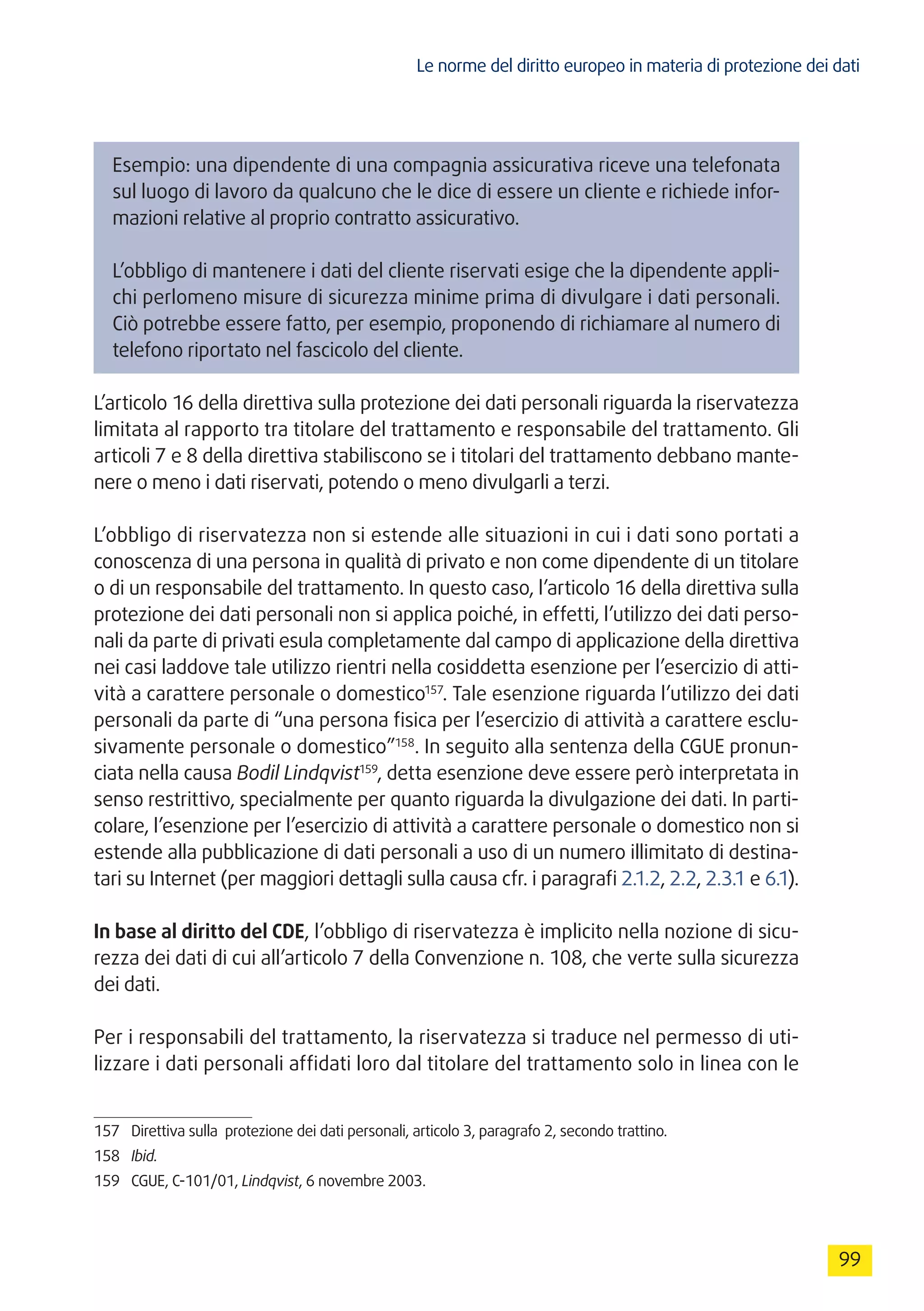 Le norme del diritto europeo in materia di protezione dei dati
99
Esempio: una dipendente di una compagnia assicurativa riceve una telefonata
sul luogo di lavoro da qualcuno che le dice di essere un cliente e richiede infor-
mazioni relative al proprio contratto assicurativo.
L’obbligo di mantenere i dati del cliente riservati esige che la dipendente appli-
chi perlomeno misure di sicurezza minime prima di divulgare i dati personali.
Ciò potrebbe essere fatto, per esempio, proponendo di richiamare al numero di
telefono riportato nel fascicolo del cliente.
L’articolo 16 della direttiva sulla protezione dei dati personali riguarda la riservatezza
limitata al rapporto tra titolare del trattamento e responsabile del trattamento. Gli
articoli 7 e 8 della direttiva stabiliscono se i titolari del trattamento debbano mante-
nere o meno i dati riservati, potendo o meno divulgarli a terzi.
L’obbligo di riservatezza non si estende alle situazioni in cui i dati sono portati a
conoscenza di una persona in qualità di privato e non come dipendente di un titolare
o di un responsabile del trattamento. In questo caso, l’articolo 16 della direttiva sulla
protezione dei dati personali non si applica poiché, in effetti, l’utilizzo dei dati perso-
nali da parte di privati esula completamente dal campo di applicazione della direttiva
nei casi laddove tale utilizzo rientri nella cosiddetta esenzione per l’esercizio di atti-
vità a carattere personale o domestico157
. Tale esenzione riguarda l’utilizzo dei dati
personali da parte di “una persona fisica per l’esercizio di attività a carattere esclu-
sivamente personale o domestico”158
. In seguito alla sentenza della CGUE pronun-
ciata nella causa Bodil Lindqvist159
, detta esenzione deve essere però interpretata in
senso restrittivo, specialmente per quanto riguarda la divulgazione dei dati. In parti-
colare, l’esenzione per l’esercizio di attività a carattere personale o domestico non si
estende alla pubblicazione di dati personali a uso di un numero illimitato di destina-
tari su Internet (per maggiori dettagli sulla causa cfr. i paragrafi 2.1.2, 2.2, 2.3.1 e 6.1).
In base al diritto del CDE, l’obbligo di riservatezza è implicito nella nozione di sicu-
rezza dei dati di cui all’articolo 7 della Convenzione n. 108, che verte sulla sicurezza
dei dati.
Per i responsabili del trattamento, la riservatezza si traduce nel permesso di uti-
lizzare i dati personali affidati loro dal titolare del trattamento solo in linea con le
157	 Direttiva sulla protezione dei dati personali, articolo 3, paragrafo 2, secondo trattino.
158	 Ibid.
159	 CGUE, C-101/01, Lindqvist, 6 novembre 2003.
 
