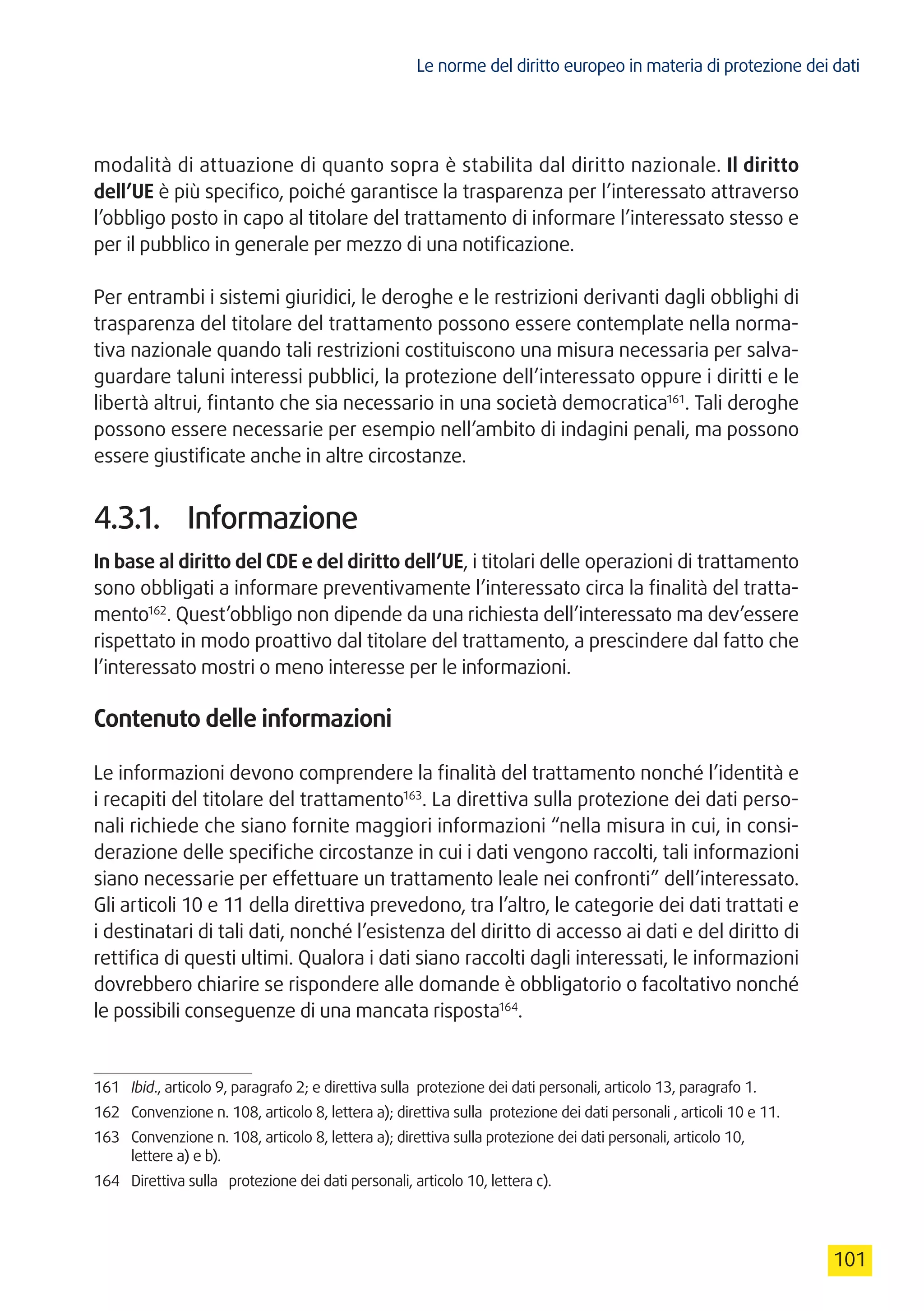 Le norme del diritto europeo in materia di protezione dei dati
101
modalità di attuazione di quanto sopra è stabilita dal diritto nazionale. Il diritto
dell’UE è più specifico, poiché garantisce la trasparenza per l’interessato attraverso
l’obbligo posto in capo al titolare del trattamento di informare l’interessato stesso e
per il pubblico in generale per mezzo di una notificazione.
Per entrambi i sistemi giuridici, le deroghe e le restrizioni derivanti dagli obblighi di
trasparenza del titolare del trattamento possono essere contemplate nella norma-
tiva nazionale quando tali restrizioni costituiscono una misura necessaria per salva-
guardare taluni interessi pubblici, la protezione dell’interessato oppure i diritti e le
libertà altrui, fintanto che sia necessario in una società democratica161
. Tali deroghe
possono essere necessarie per esempio nell’ambito di indagini penali, ma possono
essere giustificate anche in altre circostanze.
4.3.1.	 Informazione
In base al diritto del CDE e del diritto dell’UE, i titolari delle operazioni di trattamento
sono obbligati a informare preventivamente l’interessato circa la finalità del tratta-
mento162
. Quest’obbligo non dipende da una richiesta dell’interessato ma dev’essere
rispettato in modo proattivo dal titolare del trattamento, a prescindere dal fatto che
l’interessato mostri o meno interesse per le informazioni.
Contenuto delle informazioni
Le informazioni devono comprendere la finalità del trattamento nonché l’identità e
i recapiti del titolare del trattamento163
. La direttiva sulla protezione dei dati perso-
nali richiede che siano fornite maggiori informazioni “nella misura in cui, in consi-
derazione delle specifiche circostanze in cui i dati vengono raccolti, tali informazioni
siano necessarie per effettuare un trattamento leale nei confronti” dell’interessato.
Gli articoli 10 e 11 della direttiva prevedono, tra l’altro, le categorie dei dati trattati e
i destinatari di tali dati, nonché l’esistenza del diritto di accesso ai dati e del diritto di
rettifica di questi ultimi. Qualora i dati siano raccolti dagli interessati, le informazioni
dovrebbero chiarire se rispondere alle domande è obbligatorio o facoltativo nonché
le possibili conseguenze di una mancata risposta164
.
161	 Ibid., articolo 9, paragrafo 2; e direttiva sulla protezione dei dati personali, articolo 13, paragrafo 1.
162	 Convenzione n. 108, articolo 8, lettera a); direttiva sulla protezione dei dati personali , articoli 10 e 11.
163	 Convenzione n. 108, articolo 8, lettera a); direttiva sulla protezione dei dati personali, articolo 10,
lettere a) e b).
164	 Direttiva sulla protezione dei dati personali, articolo 10, lettera c).
 