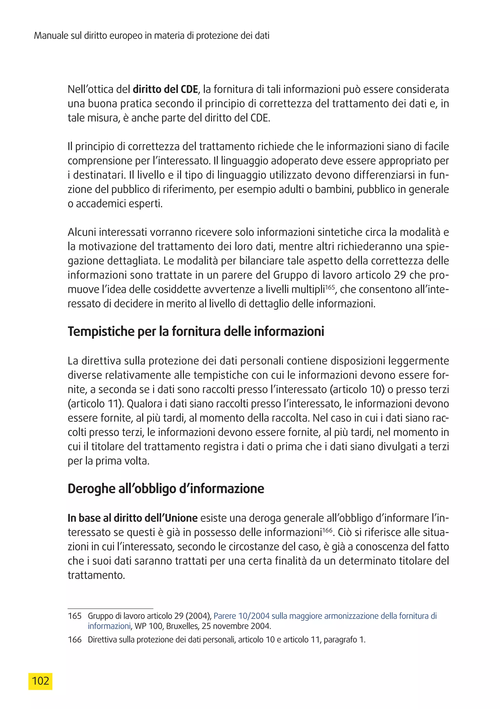 Manuale sul diritto europeo in materia di protezione dei dati
102
Nell’ottica del diritto del CDE, la fornitura di tali informazioni può essere considerata
una buona pratica secondo il principio di correttezza del trattamento dei dati e, in
tale misura, è anche parte del diritto del CDE.
Il principio di correttezza del trattamento richiede che le informazioni siano di facile
comprensione per l’interessato. Il linguaggio adoperato deve essere appropriato per
i destinatari. Il livello e il tipo di linguaggio utilizzato devono differenziarsi in fun-
zione del pubblico di riferimento, per esempio adulti o bambini, pubblico in generale
o accademici esperti.
Alcuni interessati vorranno ricevere solo informazioni sintetiche circa la modalità e
la motivazione del trattamento dei loro dati, mentre altri richiederanno una spie-
gazione dettagliata. Le modalità per bilanciare tale aspetto della correttezza delle
informazioni sono trattate in un parere del Gruppo di lavoro articolo 29 che pro-
muove l’idea delle cosiddette avvertenze a livelli multipli165
, che consentono all’inte-
ressato di decidere in merito al livello di dettaglio delle informazioni.
Tempistiche per la fornitura delle informazioni
La direttiva sulla protezione dei dati personali contiene disposizioni leggermente
diverse relativamente alle tempistiche con cui le informazioni devono essere for-
nite, a seconda se i dati sono raccolti presso l’interessato (articolo 10) o presso terzi
(articolo 11). Qualora i dati siano raccolti presso l’interessato, le informazioni devono
essere fornite, al più tardi, al momento della raccolta. Nel caso in cui i dati siano rac-
colti presso terzi, le informazioni devono essere fornite, al più tardi, nel momento in
cui il titolare del trattamento registra i dati o prima che i dati siano divulgati a terzi
per la prima volta.
Deroghe all’obbligo d’informazione
In base al diritto dell’Unione esiste una deroga generale all’obbligo d’informare l’in-
teressato se questi è già in possesso delle informazioni166
. Ciò si riferisce alle situa-
zioni in cui l’interessato, secondo le circostanze del caso, è già a conoscenza del fatto
che i suoi dati saranno trattati per una certa finalità da un determinato titolare del
trattamento.
165	 Gruppo di lavoro articolo 29 (2004), Parere 10/2004 sulla maggiore armonizzazione della fornitura di
informazioni, WP 100, Bruxelles, 25 novembre 2004.
166	 Direttiva sulla protezione dei dati personali, articolo 10 e articolo 11, paragrafo 1.
 