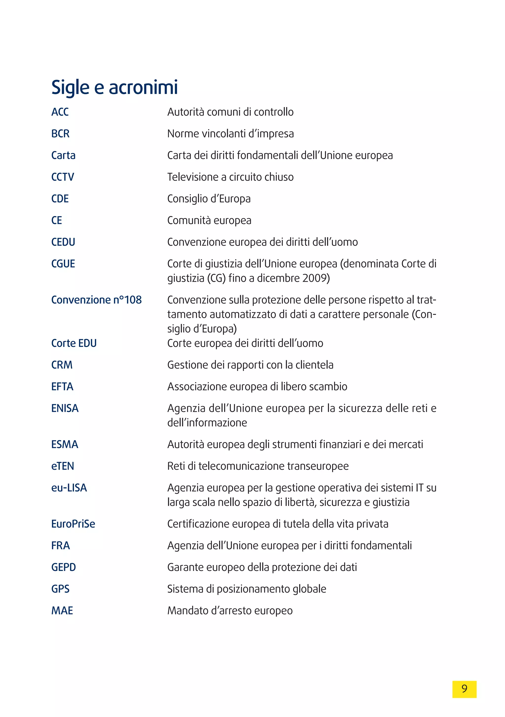 9
Sigle e acronimi
ACC	 Autorità comuni di controllo
BCR	 Norme vincolanti d’impresa
Carta	 Carta dei diritti fondamentali dell’Unione europea
CCTV	 Televisione a circuito chiuso
CDE	 Consiglio d’Europa
CE	 Comunità europea
CEDU	 Convenzione europea dei diritti dell’uomo
CGUE	 Corte di giustizia dell’Unione europea (denominata Corte di
giustizia (CG) fino a dicembre 2009)
Convenzione n°108	 Convenzione sulla protezione delle persone rispetto al trat-
tamento automatizzato di dati a carattere personale (Con-
siglio d’Europa)
Corte EDU	 Corte europea dei diritti dell’uomo
CRM	 Gestione dei rapporti con la clientela
EFTA	 Associazione europea di libero scambio
ENISA	 Agenzia dell’Unione europea per la sicurezza delle reti e
dell’informazione
ESMA	 Autorità europea degli strumenti finanziari e dei mercati
eTEN	 Reti di telecomunicazione transeuropee
eu-LISA	 Agenzia europea per la gestione operativa dei sistemi IT su
larga scala nello spazio di libertà, sicurezza e giustizia
EuroPriSe	 Certificazione europea di tutela della vita privata
FRA	 Agenzia dell’Unione europea per i diritti fondamentali
GEPD	 Garante europeo della protezione dei dati
GPS	 Sistema di posizionamento globale
MAE	 Mandato d’arresto europeo
 