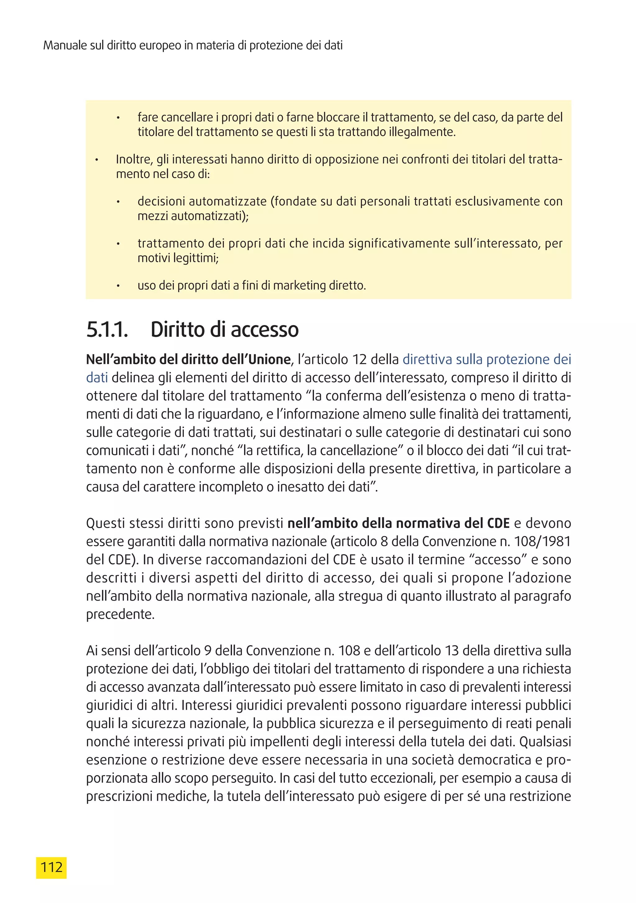 Manuale sul diritto europeo in materia di protezione dei dati
112
•	 fare cancellare i propri dati o farne bloccare il trattamento, se del caso, da parte del
titolare del trattamento se questi li sta trattando illegalmente.
•	 Inoltre, gli interessati hanno diritto di opposizione nei confronti dei titolari del tratta-
mento nel caso di:
•	 decisioni automatizzate (fondate su dati personali trattati esclusivamente con
mezzi automatizzati);
•	 trattamento dei propri dati che incida significativamente sull’interessato, per
motivi legittimi;
•	 uso dei propri dati a fini di marketing diretto.
5.1.1.	 Diritto di accesso
Nell’ambito del diritto dell’Unione, l’articolo 12 della direttiva sulla protezione dei
dati delinea gli elementi del diritto di accesso dell’interessato, compreso il diritto di
ottenere dal titolare del trattamento “la conferma dell’esistenza o meno di tratta-
menti di dati che la riguardano, e l’informazione almeno sulle finalità dei trattamenti,
sulle categorie di dati trattati, sui destinatari o sulle categorie di destinatari cui sono
comunicati i dati”, nonché “la rettifica, la cancellazione” o il blocco dei dati “il cui trat-
tamento non è conforme alle disposizioni della presente direttiva, in particolare a
causa del carattere incompleto o inesatto dei dati”.
Questi stessi diritti sono previsti nell’ambito della normativa del CDE e devono
essere garantiti dalla normativa nazionale (articolo 8 della Convenzione n. 108/1981
del CDE). In diverse raccomandazioni del CDE è usato il termine “accesso” e sono
descritti i diversi aspetti del diritto di accesso, dei quali si propone l’adozione
nell’ambito della normativa nazionale, alla stregua di quanto illustrato al paragrafo
precedente.
Ai sensi dell’articolo 9 della Convenzione n. 108 e dell’articolo 13 della direttiva sulla
protezione dei dati, l’obbligo dei titolari del trattamento di rispondere a una richiesta
di accesso avanzata dall’interessato può essere limitato in caso di prevalenti interessi
giuridici di altri. Interessi giuridici prevalenti possono riguardare interessi pubblici
quali la sicurezza nazionale, la pubblica sicurezza e il perseguimento di reati penali
nonché interessi privati più impellenti degli interessi della tutela dei dati. Qualsiasi
esenzione o restrizione deve essere necessaria in una società democratica e pro-
porzionata allo scopo perseguito. In casi del tutto eccezionali, per esempio a causa di
prescrizioni mediche, la tutela dell’interessato può esigere di per sé una restrizione
 