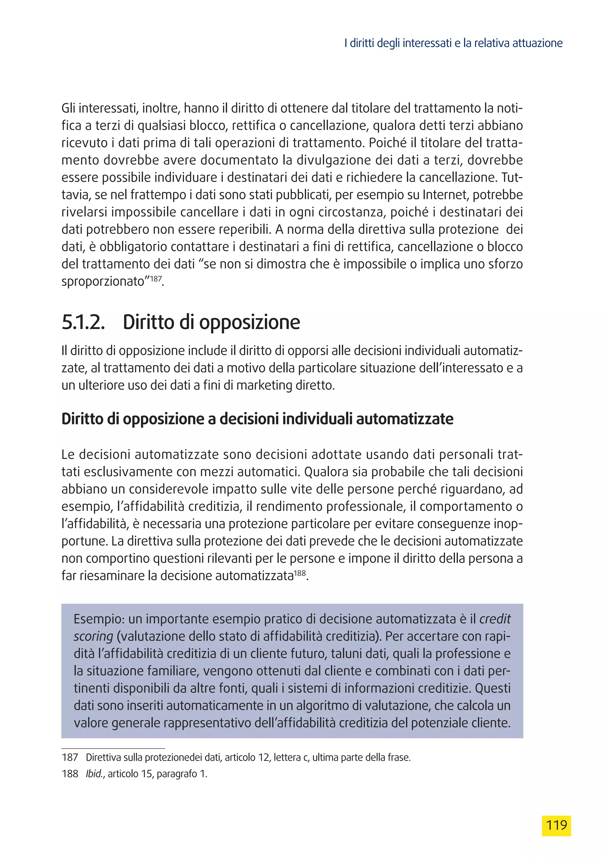 I diritti degli interessati e la relativa attuazione
119
Gli interessati, inoltre, hanno il diritto di ottenere dal titolare del trattamento la noti-
fica a terzi di qualsiasi blocco, rettifica o cancellazione, qualora detti terzi abbiano
ricevuto i dati prima di tali operazioni di trattamento. Poiché il titolare del tratta-
mento dovrebbe avere documentato la divulgazione dei dati a terzi, dovrebbe
essere possibile individuare i destinatari dei dati e richiedere la cancellazione. Tut-
tavia, se nel frattempo i dati sono stati pubblicati, per esempio su Internet, potrebbe
rivelarsi impossibile cancellare i dati in ogni circostanza, poiché i destinatari dei
dati potrebbero non essere reperibili. A norma della direttiva sulla protezione dei
dati, è obbligatorio contattare i destinatari a fini di rettifica, cancellazione o blocco
del trattamento dei dati “se non si dimostra che è impossibile o implica uno sforzo
sproporzionato”187
.
5.1.2.	 Diritto di opposizione
Il diritto di opposizione include il diritto di opporsi alle decisioni individuali automatiz-
zate, al trattamento dei dati a motivo della particolare situazione dell’interessato e a
un ulteriore uso dei dati a fini di marketing diretto.
Diritto di opposizione a decisioni individuali automatizzate
Le decisioni automatizzate sono decisioni adottate usando dati personali trat-
tati esclusivamente con mezzi automatici. Qualora sia probabile che tali decisioni
abbiano un considerevole impatto sulle vite delle persone perché riguardano, ad
esempio, l’affidabilità creditizia, il rendimento professionale, il comportamento o
l’affidabilità, è necessaria una protezione particolare per evitare conseguenze inop-
portune. La direttiva sulla protezione dei dati prevede che le decisioni automatizzate
non comportino questioni rilevanti per le persone e impone il diritto della persona a
far riesaminare la decisione automatizzata188
.
Esempio: un importante esempio pratico di decisione automatizzata è il credit
scoring (valutazione dello stato di affidabilità creditizia). Per accertare con rapi-
dità l’affidabilità creditizia di un cliente futuro, taluni dati, quali la professione e
la situazione familiare, vengono ottenuti dal cliente e combinati con i dati per-
tinenti disponibili da altre fonti, quali i sistemi di informazioni creditizie. Questi
dati sono inseriti automaticamente in un algoritmo di valutazione, che calcola un
valore generale rappresentativo dell’affidabilità creditizia del potenziale cliente.
187	 Direttiva sulla protezionedei dati, articolo 12, lettera c, ultima parte della frase.
188	 Ibid., articolo 15, paragrafo 1.
 