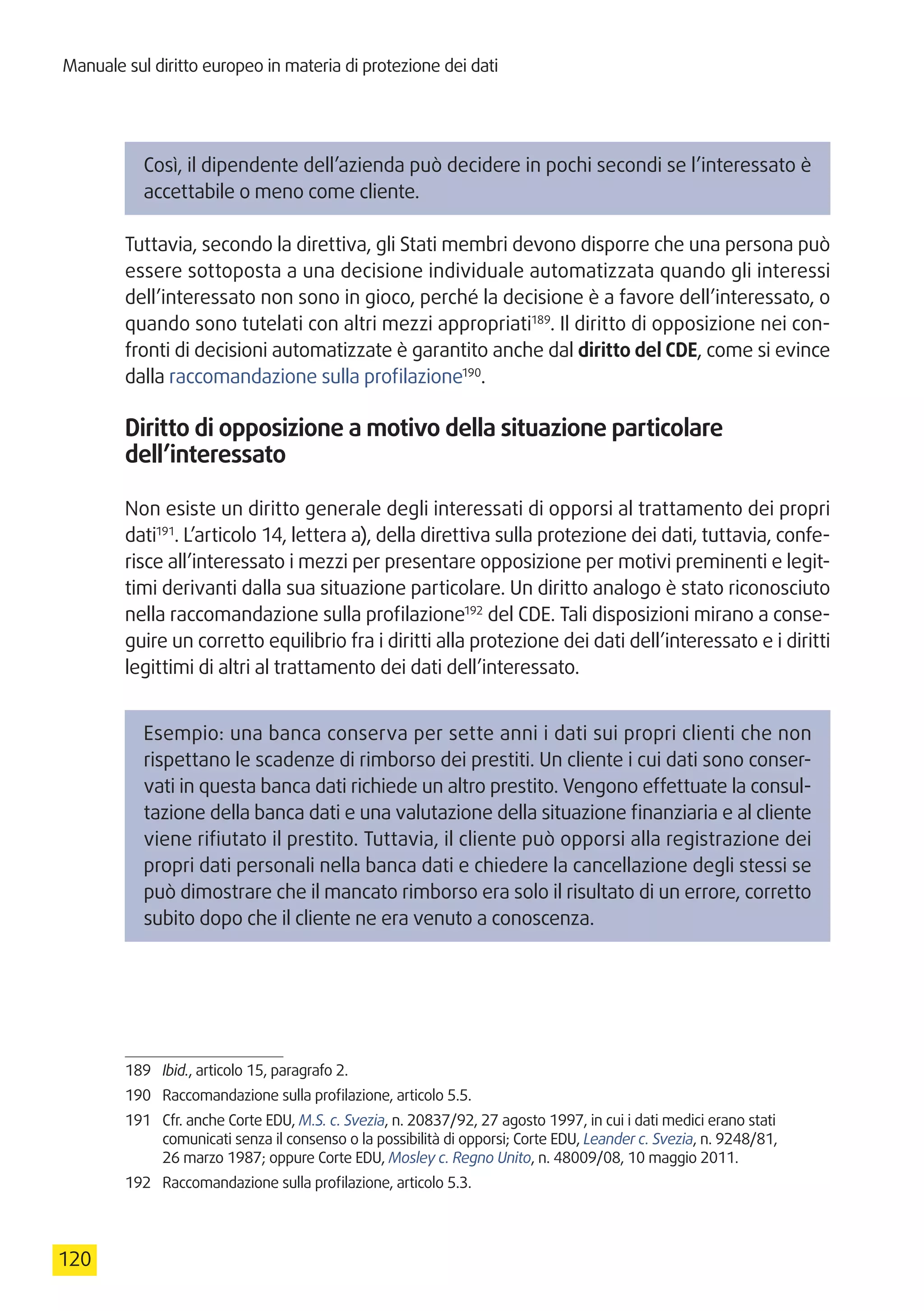 Manuale sul diritto europeo in materia di protezione dei dati
120
Così, il dipendente dell’azienda può decidere in pochi secondi se l’interessato è
accettabile o meno come cliente.
Tuttavia, secondo la direttiva, gli Stati membri devono disporre che una persona può
essere sottoposta a una decisione individuale automatizzata quando gli interessi
dell’interessato non sono in gioco, perché la decisione è a favore dell’interessato, o
quando sono tutelati con altri mezzi appropriati189
. Il diritto di opposizione nei con-
fronti di decisioni automatizzate è garantito anche dal diritto del CDE, come si evince
dalla raccomandazione sulla profilazione190
.
Diritto di opposizione a motivo della situazione particolare
dell’interessato
Non esiste un diritto generale degli interessati di opporsi al trattamento dei propri
dati191
. L’articolo 14, lettera a), della direttiva sulla protezione dei dati, tuttavia, confe-
risce all’interessato i mezzi per presentare opposizione per motivi preminenti e legit-
timi derivanti dalla sua situazione particolare. Un diritto analogo è stato riconosciuto
nella raccomandazione sulla profilazione192
del CDE. Tali disposizioni mirano a conse-
guire un corretto equilibrio fra i diritti alla protezione dei dati dell’interessato e i diritti
legittimi di altri al trattamento dei dati dell’interessato.
Esempio: una banca conserva per sette anni i dati sui propri clienti che non
rispettano le scadenze di rimborso dei prestiti. Un cliente i cui dati sono conser-
vati in questa banca dati richiede un altro prestito. Vengono effettuate la consul-
tazione della banca dati e una valutazione della situazione finanziaria e al cliente
viene rifiutato il prestito. Tuttavia, il cliente può opporsi alla registrazione dei
propri dati personali nella banca dati e chiedere la cancellazione degli stessi se
può dimostrare che il mancato rimborso era solo il risultato di un errore, corretto
subito dopo che il cliente ne era venuto a conoscenza.
189	 Ibid., articolo 15, paragrafo 2.
190	 Raccomandazione sulla profilazione, articolo 5.5.
191	 Cfr. anche Corte EDU, M.S. c. Svezia, n. 20837/92, 27 agosto 1997, in cui i dati medici erano stati
comunicati senza il consenso o la possibilità di opporsi; Corte EDU, Leander c. Svezia, n. 9248/81,
26 marzo 1987; oppure Corte EDU, Mosley c. Regno Unito, n. 48009/08, 10 maggio 2011.
192	 Raccomandazione sulla profilazione, articolo 5.3.
 