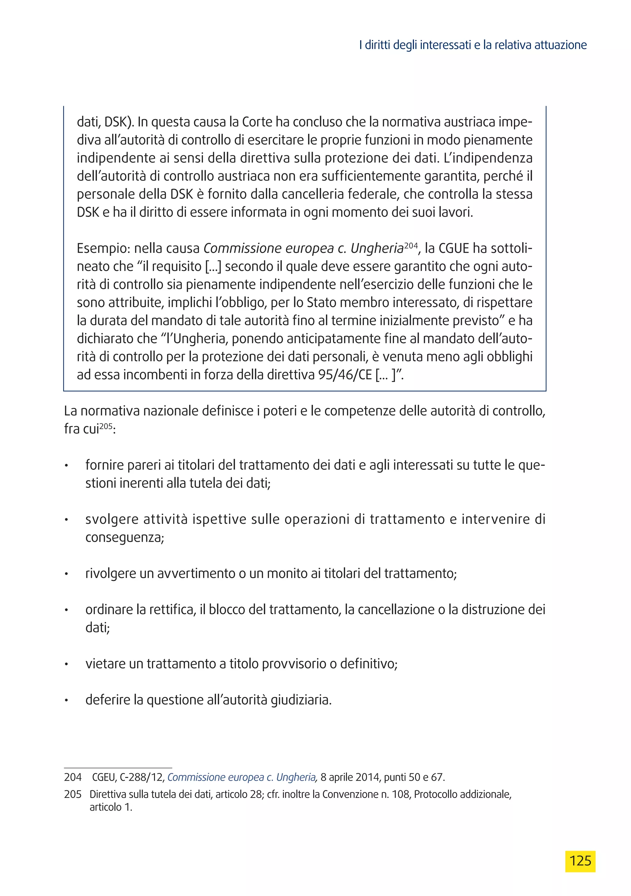 I diritti degli interessati e la relativa attuazione
125
dati, DSK). In questa causa la Corte ha concluso che la normativa austriaca impe-
diva all’autorità di controllo di esercitare le proprie funzioni in modo pienamente
indipendente ai sensi della direttiva sulla protezione dei dati. L’indipendenza
dell’autorità di controllo austriaca non era sufficientemente garantita, perché il
personale della DSK è fornito dalla cancelleria federale, che controlla la stessa
DSK e ha il diritto di essere informata in ogni momento dei suoi lavori.
Esempio: nella causa Commissione europea c. Ungheria204
, la CGUE ha sottoli-
neato che “il requisito [...] secondo il quale deve essere garantito che ogni auto-
rità di controllo sia pienamente indipendente nell’esercizio delle funzioni che le
sono attribuite, implichi l’obbligo, per lo Stato membro interessato, di rispettare
la durata del mandato di tale autorità fino al termine inizialmente previsto” e ha
dichiarato che “l’Ungheria, ponendo anticipatamente fine al mandato dell’auto-
rità di controllo per la protezione dei dati personali, è venuta meno agli obblighi
ad essa incombenti in forza della direttiva 95/46/CE [... ]”.
La normativa nazionale definisce i poteri e le competenze delle autorità di controllo,
fra cui205
:
•	 fornire pareri ai titolari del trattamento dei dati e agli interessati su tutte le que-
stioni inerenti alla tutela dei dati;
•	 svolgere attività ispettive sulle operazioni di trattamento e intervenire di
conseguenza;
•	 rivolgere un avvertimento o un monito ai titolari del trattamento;
•	 ordinare la rettifica, il blocco del trattamento, la cancellazione o la distruzione dei
dati;
•	 vietare un trattamento a titolo provvisorio o definitivo;
•	 deferire la questione all’autorità giudiziaria.
204	 CGEU, C-288/12, Commissione europea c. Ungheria, 8 aprile 2014, punti 50 e 67.
205	 Direttiva sulla tutela dei dati, articolo 28; cfr. inoltre la Convenzione n. 108, Protocollo addizionale,
articolo 1.
 