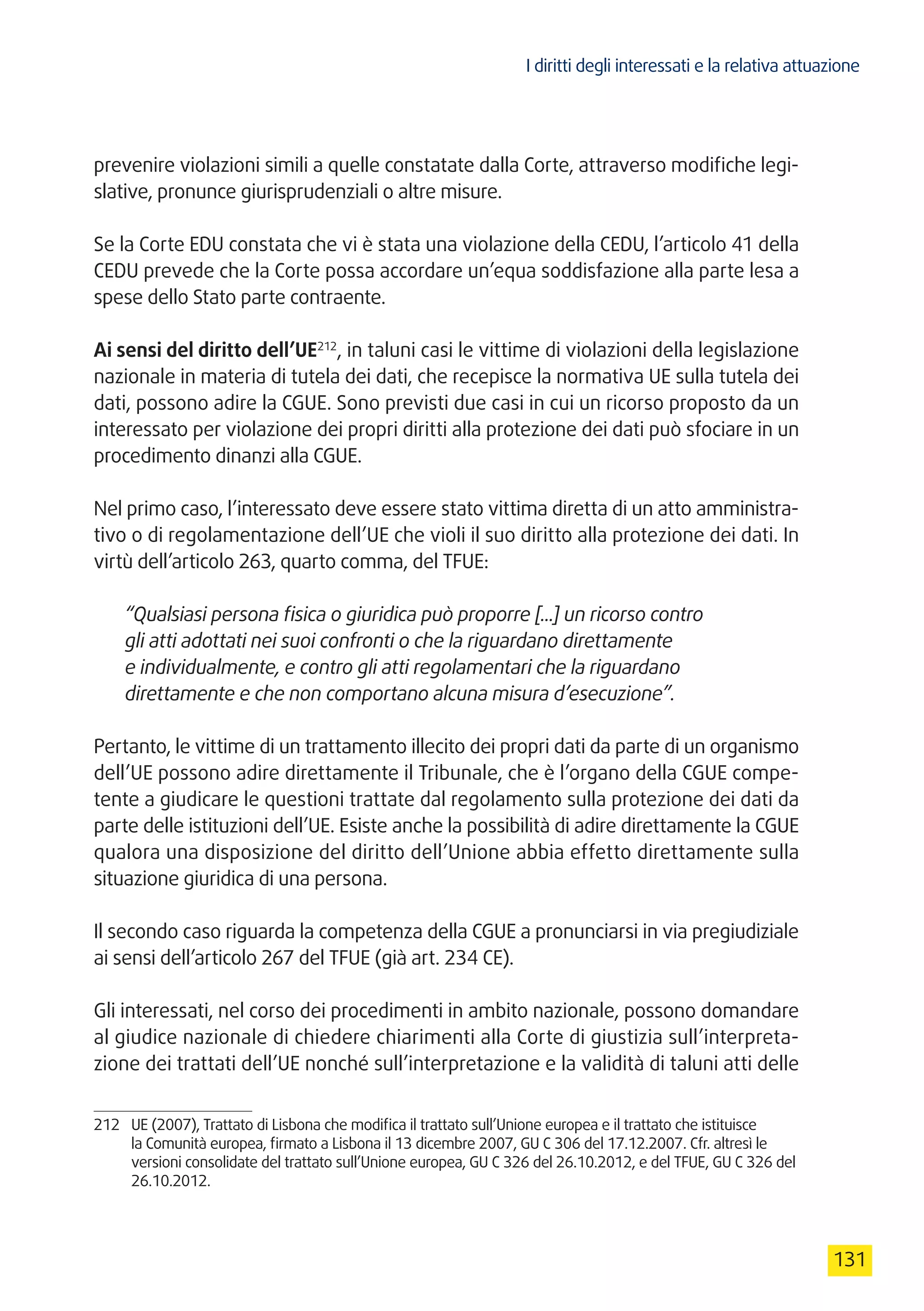 I diritti degli interessati e la relativa attuazione
131
prevenire violazioni simili a quelle constatate dalla Corte, attraverso modifiche legi-
slative, pronunce giurisprudenziali o altre misure.
Se la Corte EDU constata che vi è stata una violazione della CEDU, l’articolo 41 della
CEDU prevede che la Corte possa accordare un’equa soddisfazione alla parte lesa a
spese dello Stato parte contraente.
Ai sensi del diritto dell’UE212
, in taluni casi le vittime di violazioni della legislazione
nazionale in materia di tutela dei dati, che recepisce la normativa UE sulla tutela dei
dati, possono adire la CGUE. Sono previsti due casi in cui un ricorso proposto da un
interessato per violazione dei propri diritti alla protezione dei dati può sfociare in un
procedimento dinanzi alla CGUE.
Nel primo caso, l’interessato deve essere stato vittima diretta di un atto amministra-
tivo o di regolamentazione dell’UE che violi il suo diritto alla protezione dei dati. In
virtù dell’articolo 263, quarto comma, del TFUE:
“Qualsiasi persona fisica o giuridica può proporre [...] un ricorso contro
gli atti adottati nei suoi confronti o che la riguardano direttamente
e individualmente, e contro gli atti regolamentari che la riguardano
direttamente e che non comportano alcuna misura d’esecuzione”.
Pertanto, le vittime di un trattamento illecito dei propri dati da parte di un organismo
dell’UE possono adire direttamente il Tribunale, che è l’organo della CGUE compe-
tente a giudicare le questioni trattate dal regolamento sulla protezione dei dati da
parte delle istituzioni dell’UE. Esiste anche la possibilità di adire direttamente la CGUE
qualora una disposizione del diritto dell’Unione abbia effetto direttamente sulla
situazione giuridica di una persona.
Il secondo caso riguarda la competenza della CGUE a pronunciarsi in via pregiudiziale
ai sensi dell’articolo 267 del TFUE (già art. 234 CE).
Gli interessati, nel corso dei procedimenti in ambito nazionale, possono domandare
al giudice nazionale di chiedere chiarimenti alla Corte di giustizia sull’interpreta-
zione dei trattati dell’UE nonché sull’interpretazione e la validità di taluni atti delle
212	 UE (2007), Trattato di Lisbona che modifica il trattato sull’Unione europea e il trattato che istituisce
la Comunità europea, firmato a Lisbona il 13 dicembre 2007, GU C 306 del 17.12.2007. Cfr. altresì le
versioni consolidate del trattato sull’Unione europea, GU C 326 del 26.10.2012, e del TFUE, GU C 326 del
26.10.2012.
 