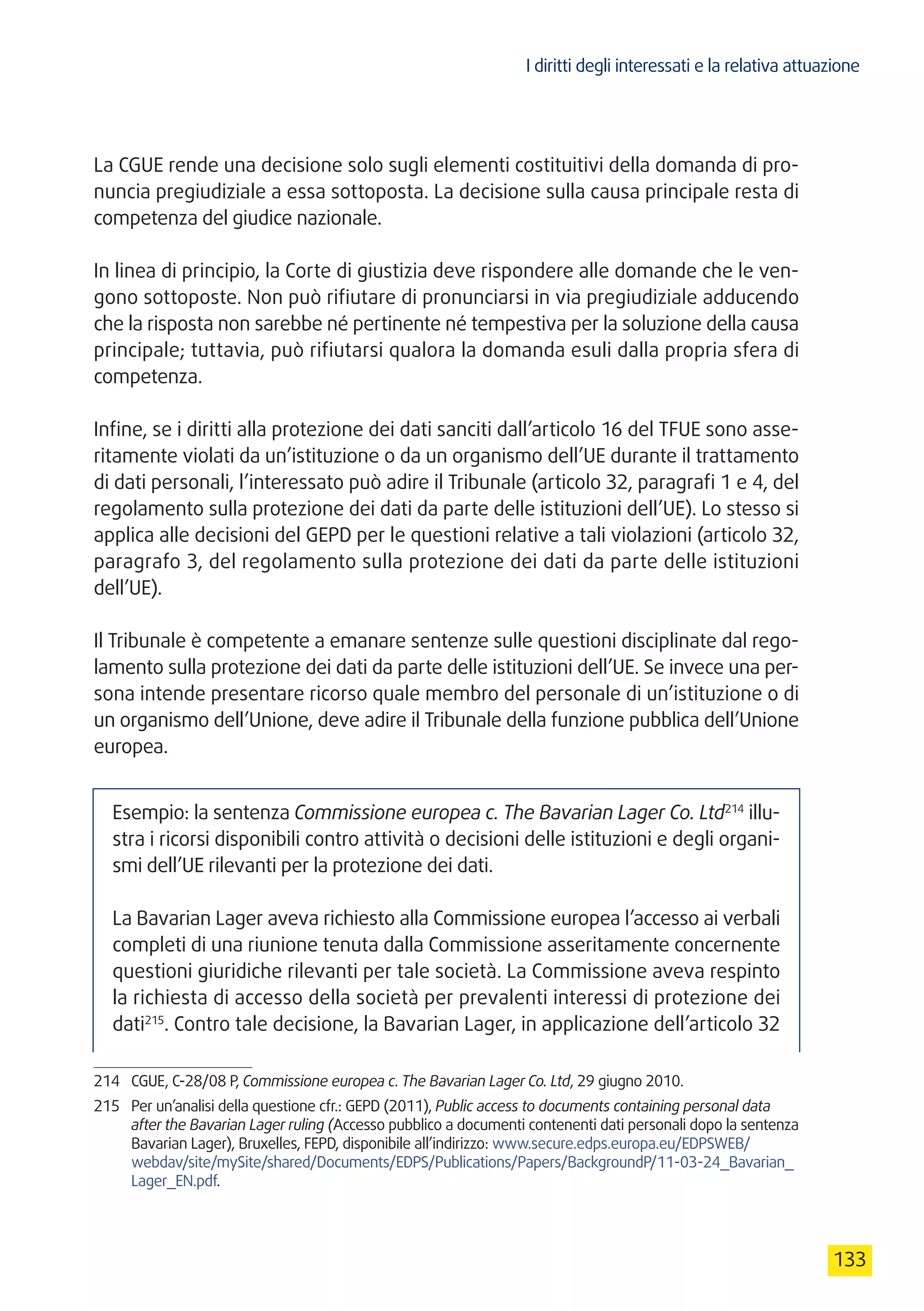 I diritti degli interessati e la relativa attuazione
133
La CGUE rende una decisione solo sugli elementi costituitivi della domanda di pro-
nuncia pregiudiziale a essa sottoposta. La decisione sulla causa principale resta di
competenza del giudice nazionale.
In linea di principio, la Corte di giustizia deve rispondere alle domande che le ven-
gono sottoposte. Non può rifiutare di pronunciarsi in via pregiudiziale adducendo
che la risposta non sarebbe né pertinente né tempestiva per la soluzione della causa
principale; tuttavia, può rifiutarsi qualora la domanda esuli dalla propria sfera di
competenza.
Infine, se i diritti alla protezione dei dati sanciti dall’articolo 16 del TFUE sono asse-
ritamente violati da un’istituzione o da un organismo dell’UE durante il trattamento
di dati personali, l’interessato può adire il Tribunale (articolo 32, paragrafi 1 e 4, del
regolamento sulla protezione dei dati da parte delle istituzioni dell’UE). Lo stesso si
applica alle decisioni del GEPD per le questioni relative a tali violazioni (articolo 32,
paragrafo 3, del regolamento sulla protezione dei dati da parte delle istituzioni
dell’UE).
Il Tribunale è competente a emanare sentenze sulle questioni disciplinate dal rego-
lamento sulla protezione dei dati da parte delle istituzioni dell’UE. Se invece una per-
sona intende presentare ricorso quale membro del personale di un’istituzione o di
un organismo dell’Unione, deve adire il Tribunale della funzione pubblica dell’Unione
europea.
Esempio: la sentenza Commissione europea c. The Bavarian Lager Co. Ltd214
illu-
stra i ricorsi disponibili contro attività o decisioni delle istituzioni e degli organi-
smi dell’UE rilevanti per la protezione dei dati.
La Bavarian Lager aveva richiesto alla Commissione europea l’accesso ai verbali
completi di una riunione tenuta dalla Commissione asseritamente concernente
questioni giuridiche rilevanti per tale società. La Commissione aveva respinto
la richiesta di accesso della società per prevalenti interessi di protezione dei
dati215
. Contro tale decisione, la Bavarian Lager, in applicazione dell’articolo 32
214	 CGUE, C-28/08 P, Commissione europea c. The Bavarian Lager Co. Ltd, 29 giugno 2010.
215	 Per un’analisi della questione cfr.: GEPD (2011), Public access to documents containing personal data
after the Bavarian Lager ruling (Accesso pubblico a documenti contenenti dati personali dopo la sentenza
Bavarian Lager), Bruxelles, FEPD, disponibile all’indirizzo: www.secure.edps.europa.eu/EDPSWEB/
webdav/site/mySite/shared/Documents/EDPS/Publications/Papers/BackgroundP/11-03-24_Bavarian_
Lager_EN.pdf.
 