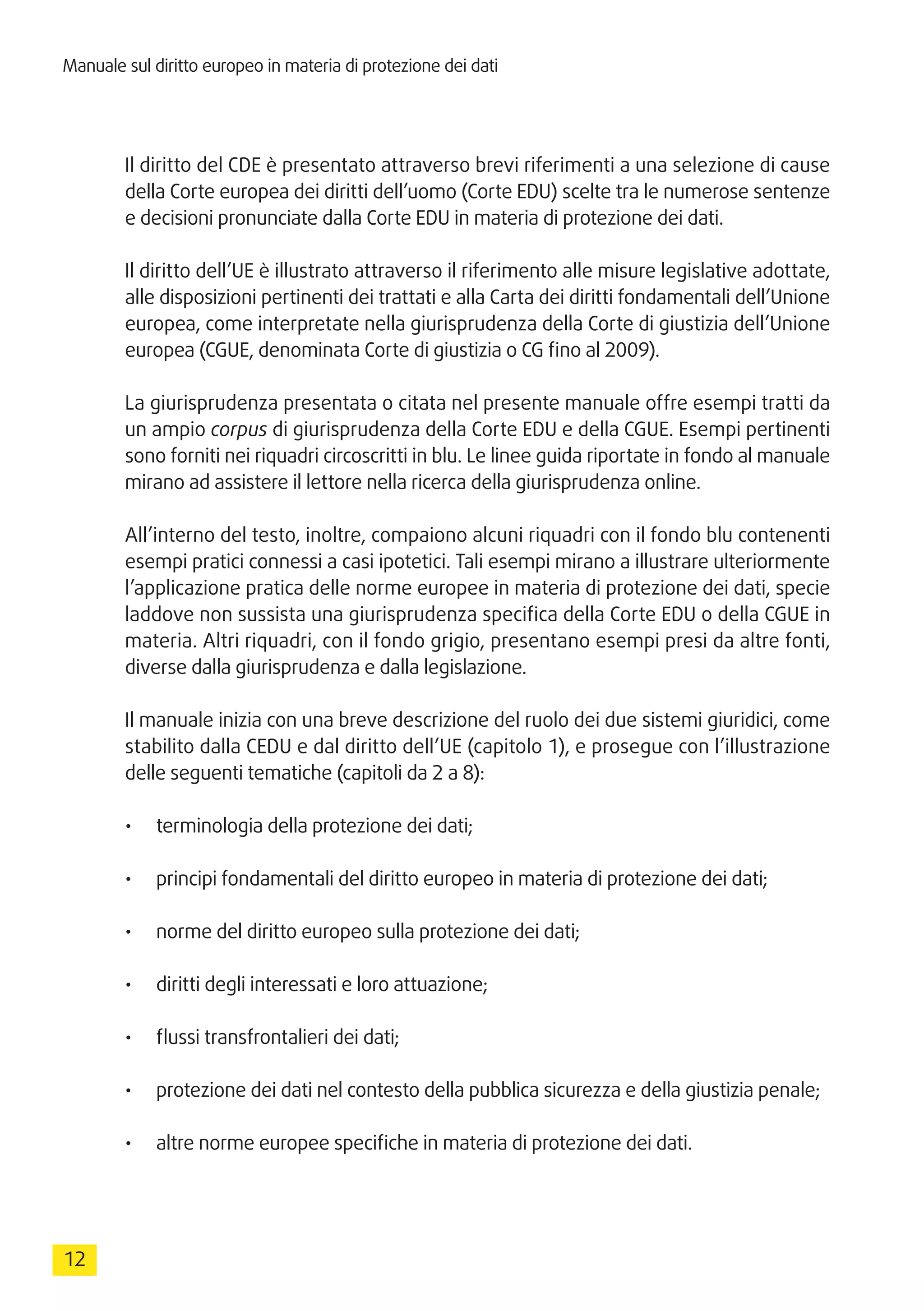 12
Manuale sul diritto europeo in materia di protezione dei dati
Il diritto del CDE è presentato attraverso brevi riferimenti a una selezione di cause
della Corte europea dei diritti dell’uomo (Corte EDU) scelte tra le numerose sentenze
e decisioni pronunciate dalla Corte EDU in materia di protezione dei dati.
Il diritto dell’UE è illustrato attraverso il riferimento alle misure legislative adottate,
alle disposizioni pertinenti dei trattati e alla Carta dei diritti fondamentali dell’Unione
europea, come interpretate nella giurisprudenza della Corte di giustizia dell’Unione
europea (CGUE, denominata Corte di giustizia o CG fino al 2009).
La giurisprudenza presentata o citata nel presente manuale offre esempi tratti da
un ampio corpus di giurisprudenza della Corte EDU e della CGUE. Esempi pertinenti
sono forniti nei riquadri circoscritti in blu. Le linee guida riportate in fondo al manuale
mirano ad assistere il lettore nella ricerca della giurisprudenza online.
All’interno del testo, inoltre, compaiono alcuni riquadri con il fondo blu contenenti
esempi pratici connessi a casi ipotetici. Tali esempi mirano a illustrare ulteriormente
l’applicazione pratica delle norme europee in materia di protezione dei dati, specie
laddove non sussista una giurisprudenza specifica della Corte EDU o della CGUE in
materia. Altri riquadri, con il fondo grigio, presentano esempi presi da altre fonti,
diverse dalla giurisprudenza e dalla legislazione.
Il manuale inizia con una breve descrizione del ruolo dei due sistemi giuridici, come
stabilito dalla CEDU e dal diritto dell’UE (capitolo 1), e prosegue con l’illustrazione
delle seguenti tematiche (capitoli da 2 a 8):
•	 terminologia della protezione dei dati;
•	 principi fondamentali del diritto europeo in materia di protezione dei dati;
•	 norme del diritto europeo sulla protezione dei dati;
•	 diritti degli interessati e loro attuazione;
•	 flussi transfrontalieri dei dati;
•	 protezione dei dati nel contesto della pubblica sicurezza e della giustizia penale;
•	 altre norme europee specifiche in materia di protezione dei dati.
 