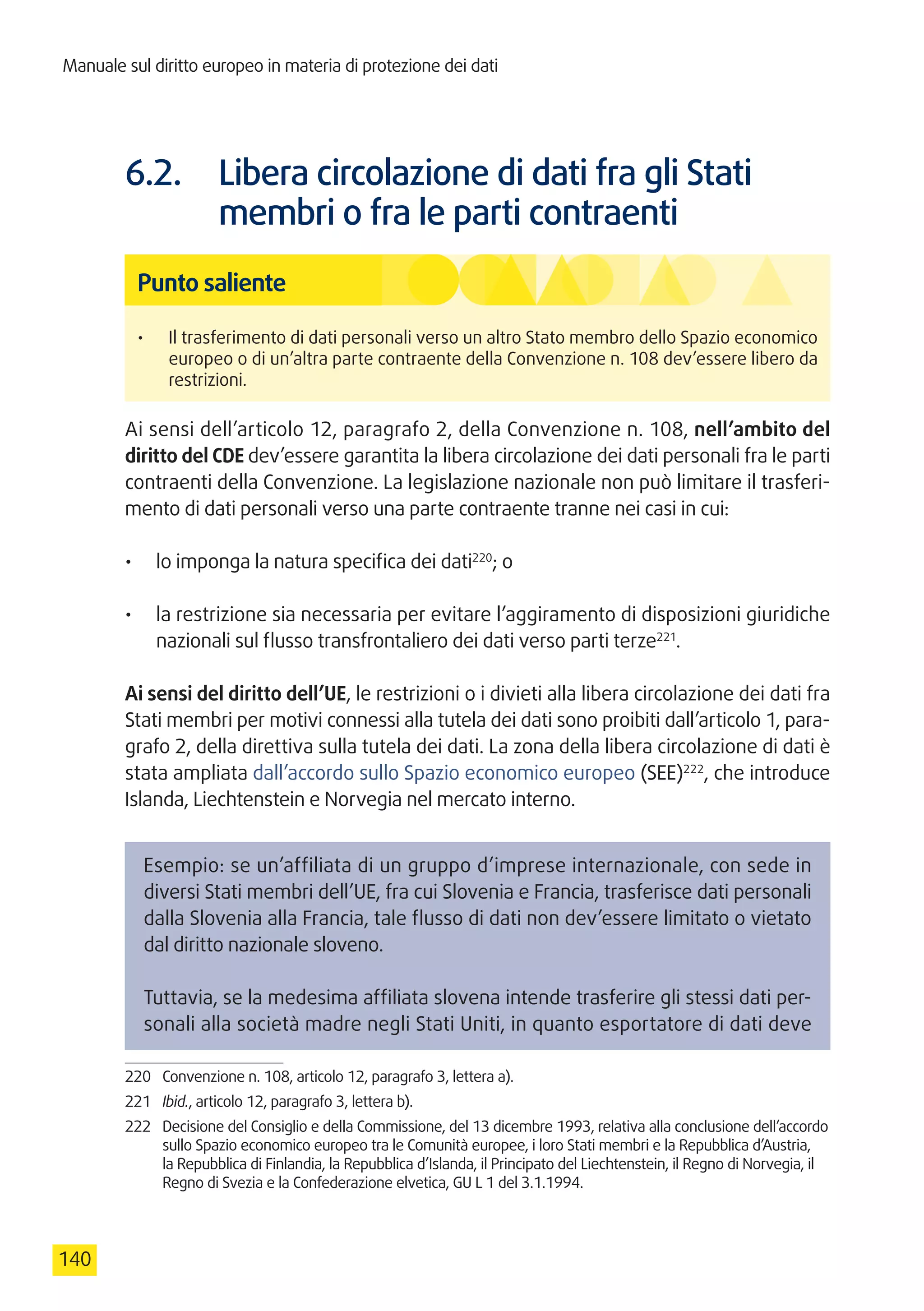 Manuale sul diritto europeo in materia di protezione dei dati
140
6.2.	 Libera circolazione di dati fra gli Stati
membri o fra le parti contraenti
Punto saliente
•	 Il trasferimento di dati personali verso un altro Stato membro dello Spazio economico
europeo o di un’altra parte contraente della Convenzione n. 108 dev’essere libero da
restrizioni.
Ai sensi dell’articolo 12, paragrafo 2, della Convenzione n. 108, nell’ambito del
diritto del CDE dev’essere garantita la libera circolazione dei dati personali fra le parti
contraenti della Convenzione. La legislazione nazionale non può limitare il trasferi-
mento di dati personali verso una parte contraente tranne nei casi in cui:
•	 lo imponga la natura specifica dei dati220
; o
•	 la restrizione sia necessaria per evitare l’aggiramento di disposizioni giuridiche
nazionali sul flusso transfrontaliero dei dati verso parti terze221
.
Ai sensi del diritto dell’UE, le restrizioni o i divieti alla libera circolazione dei dati fra
Stati membri per motivi connessi alla tutela dei dati sono proibiti dall’articolo 1, para-
grafo 2, della direttiva sulla tutela dei dati. La zona della libera circolazione di dati è
stata ampliata dall’accordo sullo Spazio economico europeo (SEE)222
, che introduce
Islanda, Liechtenstein e Norvegia nel mercato interno.
Esempio: se un’affiliata di un gruppo d’imprese internazionale, con sede in
diversi Stati membri dell’UE, fra cui Slovenia e Francia, trasferisce dati personali
dalla Slovenia alla Francia, tale flusso di dati non dev’essere limitato o vietato
dal diritto nazionale sloveno.
Tuttavia, se la medesima affiliata slovena intende trasferire gli stessi dati per-
sonali alla società madre negli Stati Uniti, in quanto esportatore di dati deve
220	 Convenzione n. 108, articolo 12, paragrafo 3, lettera a).
221	 Ibid., articolo 12, paragrafo 3, lettera b).
222	 Decisione del Consiglio e della Commissione, del 13 dicembre 1993, relativa alla conclusione dell’accordo
sullo Spazio economico europeo tra le Comunità europee, i loro Stati membri e la Repubblica d’Austria,
la Repubblica di Finlandia, la Repubblica d’Islanda, il Principato del Liechtenstein, il Regno di Norvegia, il
Regno di Svezia e la Confederazione elvetica, GU L 1 del 3.1.1994.
 
