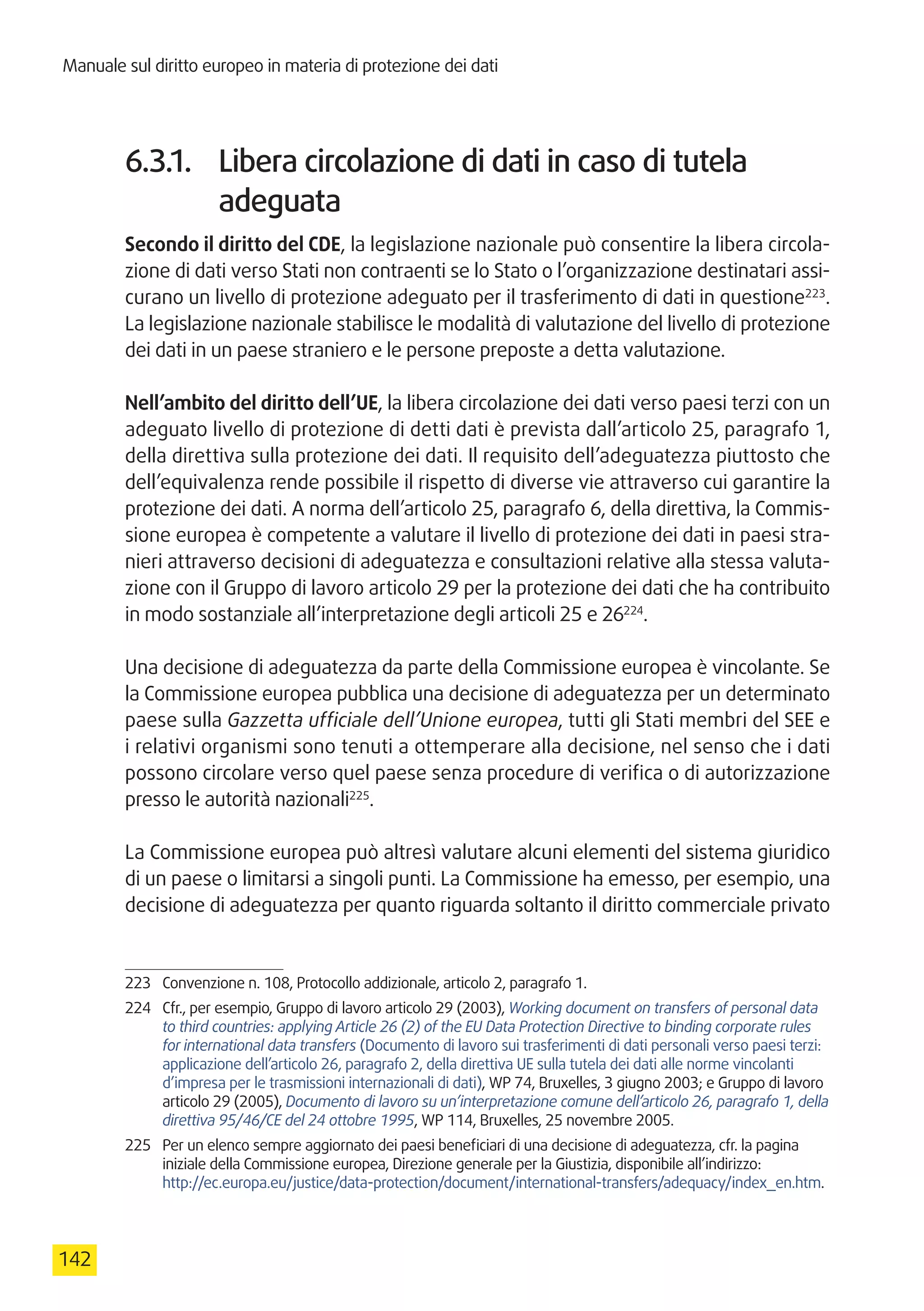 Manuale sul diritto europeo in materia di protezione dei dati
142
6.3.1.	 Libera circolazione di dati in caso di tutela
adeguata
Secondo il diritto del CDE, la legislazione nazionale può consentire la libera circola-
zione di dati verso Stati non contraenti se lo Stato o l’organizzazione destinatari assi-
curano un livello di protezione adeguato per il trasferimento di dati in questione223
.
La legislazione nazionale stabilisce le modalità di valutazione del livello di protezione
dei dati in un paese straniero e le persone preposte a detta valutazione.
Nell’ambito del diritto dell’UE, la libera circolazione dei dati verso paesi terzi con un
adeguato livello di protezione di detti dati è prevista dall’articolo 25, paragrafo 1,
della direttiva sulla protezione dei dati. Il requisito dell’adeguatezza piuttosto che
dell’equivalenza rende possibile il rispetto di diverse vie attraverso cui garantire la
protezione dei dati. A norma dell’articolo 25, paragrafo 6, della direttiva, la Commis-
sione europea è competente a valutare il livello di protezione dei dati in paesi stra-
nieri attraverso decisioni di adeguatezza e consultazioni relative alla stessa valuta-
zione con il Gruppo di lavoro articolo 29 per la protezione dei dati che ha contribuito
in modo sostanziale all’interpretazione degli articoli 25 e 26224
.
Una decisione di adeguatezza da parte della Commissione europea è vincolante. Se
la Commissione europea pubblica una decisione di adeguatezza per un determinato
paese sulla Gazzetta ufficiale dell’Unione europea, tutti gli Stati membri del SEE e
i relativi organismi sono tenuti a ottemperare alla decisione, nel senso che i dati
possono circolare verso quel paese senza procedure di verifica o di autorizzazione
presso le autorità nazionali225
.
La Commissione europea può altresì valutare alcuni elementi del sistema giuridico
di un paese o limitarsi a singoli punti. La Commissione ha emesso, per esempio, una
decisione di adeguatezza per quanto riguarda soltanto il diritto commerciale privato
223	 Convenzione n. 108, Protocollo addizionale, articolo 2, paragrafo 1.
224	 Cfr., per esempio, Gruppo di lavoro articolo 29 (2003), Working document on transfers of personal data
to third countries: applying Article 26 (2) of the EU Data Protection Directive to binding corporate rules
for international data transfers (Documento di lavoro sui trasferimenti di dati personali verso paesi terzi:
applicazione dell’articolo 26, paragrafo 2, della direttiva UE sulla tutela dei dati alle norme vincolanti
d’impresa per le trasmissioni internazionali di dati), WP 74, Bruxelles, 3 giugno 2003; e Gruppo di lavoro
articolo 29 (2005), Documento di lavoro su un’interpretazione comune dell’articolo 26, paragrafo 1, della
direttiva 95/46/CE del 24 ottobre 1995, WP 114, Bruxelles, 25 novembre 2005.
225	 Per un elenco sempre aggiornato dei paesi beneficiari di una decisione di adeguatezza, cfr. la pagina
iniziale della Commissione europea, Direzione generale per la Giustizia, disponibile all’indirizzo:
http://ec.europa.eu/justice/data-protection/document/international-transfers/adequacy/index_en.htm.
 