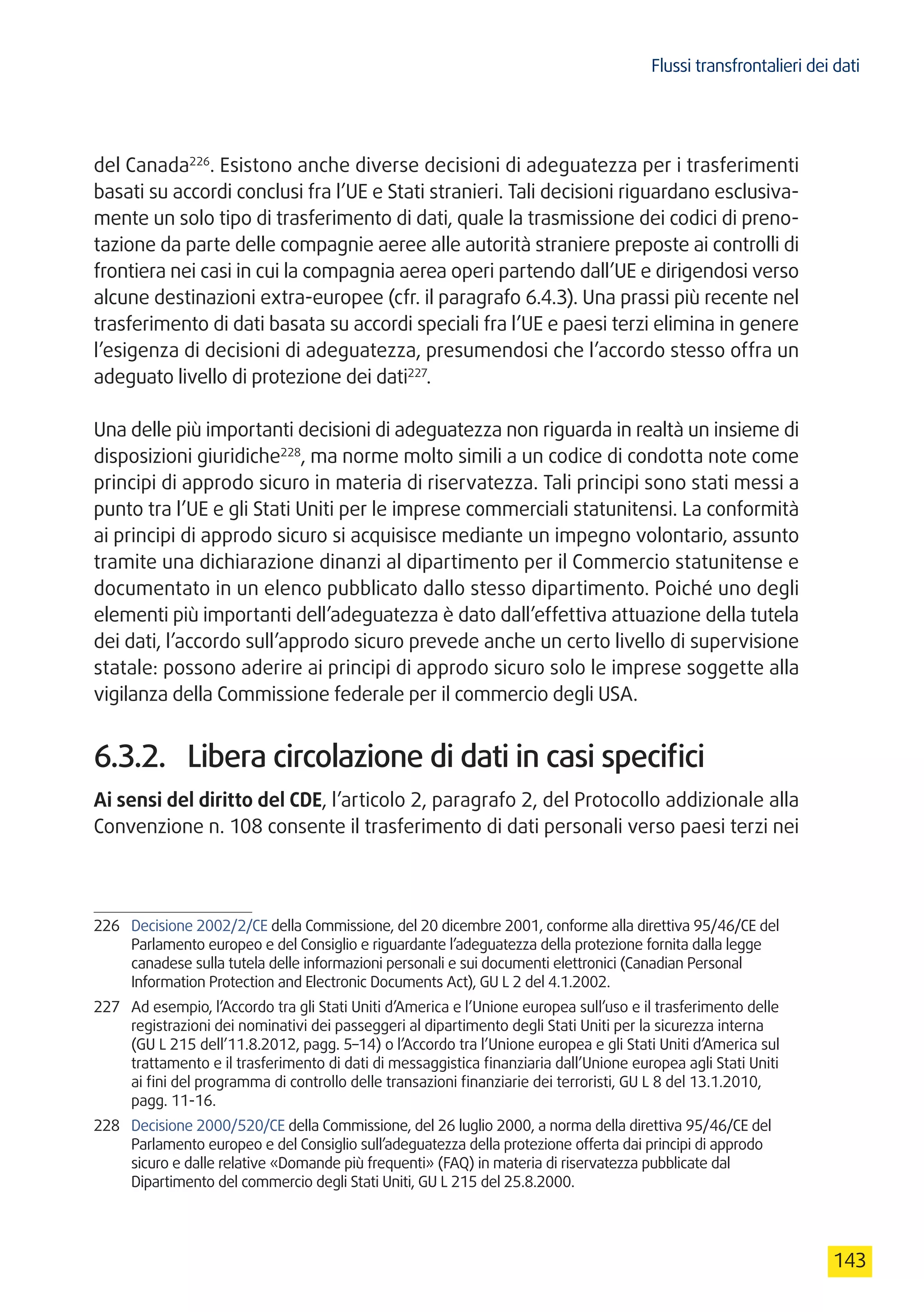 Flussi transfrontalieri dei dati
143
del Canada226
. Esistono anche diverse decisioni di adeguatezza per i trasferimenti
basati su accordi conclusi fra l’UE e Stati stranieri. Tali decisioni riguardano esclusiva-
mente un solo tipo di trasferimento di dati, quale la trasmissione dei codici di preno-
tazione da parte delle compagnie aeree alle autorità straniere preposte ai controlli di
frontiera nei casi in cui la compagnia aerea operi partendo dall’UE e dirigendosi verso
alcune destinazioni extra-europee (cfr. il paragrafo 6.4.3). Una prassi più recente nel
trasferimento di dati basata su accordi speciali fra l’UE e paesi terzi elimina in genere
l’esigenza di decisioni di adeguatezza, presumendosi che l’accordo stesso offra un
adeguato livello di protezione dei dati227
.
Una delle più importanti decisioni di adeguatezza non riguarda in realtà un insieme di
disposizioni giuridiche228
, ma norme molto simili a un codice di condotta note come
principi di approdo sicuro in materia di riservatezza. Tali principi sono stati messi a
punto tra l’UE e gli Stati Uniti per le imprese commerciali statunitensi. La conformità
ai principi di approdo sicuro si acquisisce mediante un impegno volontario, assunto
tramite una dichiarazione dinanzi al dipartimento per il Commercio statunitense e
documentato in un elenco pubblicato dallo stesso dipartimento. Poiché uno degli
elementi più importanti dell’adeguatezza è dato dall’effettiva attuazione della tutela
dei dati, l’accordo sull’approdo sicuro prevede anche un certo livello di supervisione
statale: possono aderire ai principi di approdo sicuro solo le imprese soggette alla
vigilanza della Commissione federale per il commercio degli USA.
6.3.2.	 Libera circolazione di dati in casi specifici
Ai sensi del diritto del CDE, l’articolo 2, paragrafo 2, del Protocollo addizionale alla
Convenzione n. 108 consente il trasferimento di dati personali verso paesi terzi nei
226	 Decisione 2002/2/CE della Commissione, del 20 dicembre 2001, conforme alla direttiva 95/46/CE del
Parlamento europeo e del Consiglio e riguardante l’adeguatezza della protezione fornita dalla legge
canadese sulla tutela delle informazioni personali e sui documenti elettronici (Canadian Personal
Information Protection and Electronic Documents Act), GU L 2 del 4.1.2002.
227	 Ad esempio, l’Accordo tra gli Stati Uniti d’America e l’Unione europea sull’uso e il trasferimento delle
registrazioni dei nominativi dei passeggeri al dipartimento degli Stati Uniti per la sicurezza interna
(GU L 215 dell’11.8.2012, pagg. 5–14) o l’Accordo tra l’Unione europea e gli Stati Uniti d’America sul
trattamento e il trasferimento di dati di messaggistica finanziaria dall’Unione europea agli Stati Uniti
ai fini del programma di controllo delle transazioni finanziarie dei terroristi, GU L 8 del 13.1.2010,
pagg. 11-16.
228	 Decisione 2000/520/CE della Commissione, del 26 luglio 2000, a norma della direttiva 95/46/CE del
Parlamento europeo e del Consiglio sull’adeguatezza della protezione offerta dai principi di approdo
sicuro e dalle relative «Domande più frequenti» (FAQ) in materia di riservatezza pubblicate dal
Dipartimento del commercio degli Stati Uniti, GU L 215 del 25.8.2000.
 