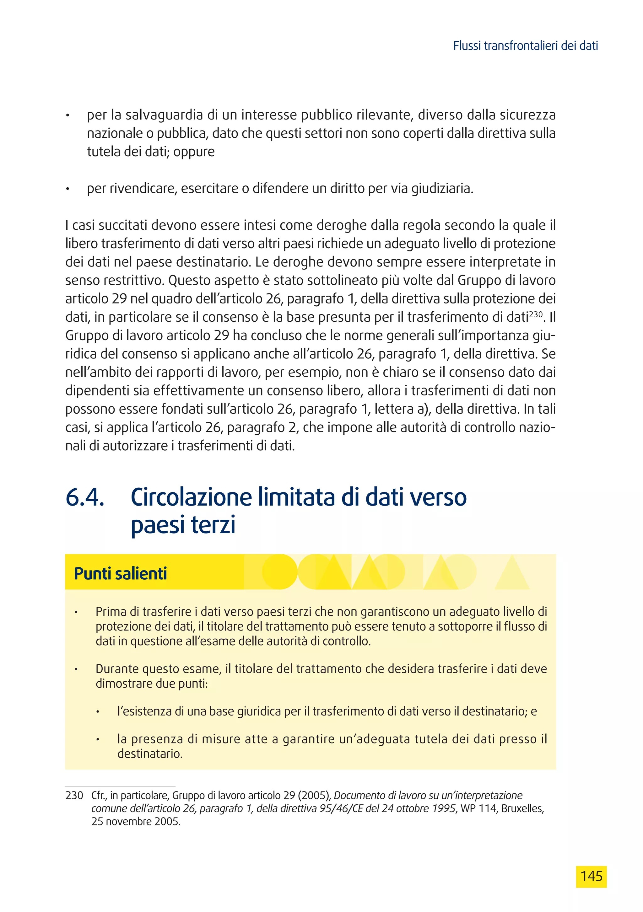 Flussi transfrontalieri dei dati
145
•	 per la salvaguardia di un interesse pubblico rilevante, diverso dalla sicurezza
nazionale o pubblica, dato che questi settori non sono coperti dalla direttiva sulla
tutela dei dati; oppure
•	 per rivendicare, esercitare o difendere un diritto per via giudiziaria.
I casi succitati devono essere intesi come deroghe dalla regola secondo la quale il
libero trasferimento di dati verso altri paesi richiede un adeguato livello di protezione
dei dati nel paese destinatario. Le deroghe devono sempre essere interpretate in
senso restrittivo. Questo aspetto è stato sottolineato più volte dal Gruppo di lavoro
articolo 29 nel quadro dell’articolo 26, paragrafo 1, della direttiva sulla protezione dei
dati, in particolare se il consenso è la base presunta per il trasferimento di dati230
. Il
Gruppo di lavoro articolo 29 ha concluso che le norme generali sull’importanza giu-
ridica del consenso si applicano anche all’articolo 26, paragrafo 1, della direttiva. Se
nell’ambito dei rapporti di lavoro, per esempio, non è chiaro se il consenso dato dai
dipendenti sia effettivamente un consenso libero, allora i trasferimenti di dati non
possono essere fondati sull’articolo 26, paragrafo 1, lettera a), della direttiva. In tali
casi, si applica l’articolo 26, paragrafo 2, che impone alle autorità di controllo nazio-
nali di autorizzare i trasferimenti di dati.
6.4.	 Circolazione limitata di dati verso
paesi terzi
Punti salienti
•	 Prima di trasferire i dati verso paesi terzi che non garantiscono un adeguato livello di
protezione dei dati, il titolare del trattamento può essere tenuto a sottoporre il flusso di
dati in questione all’esame delle autorità di controllo.
•	 Durante questo esame, il titolare del trattamento che desidera trasferire i dati deve
dimostrare due punti:
•	 l’esistenza di una base giuridica per il trasferimento di dati verso il destinatario; e
•	 la presenza di misure atte a garantire un’adeguata tutela dei dati presso il
destinatario.
230	 Cfr., in particolare, Gruppo di lavoro articolo 29 (2005), Documento di lavoro su un’interpretazione
comune dell’articolo 26, paragrafo 1, della direttiva 95/46/CE del 24 ottobre 1995, WP 114, Bruxelles,
25 novembre 2005.
 