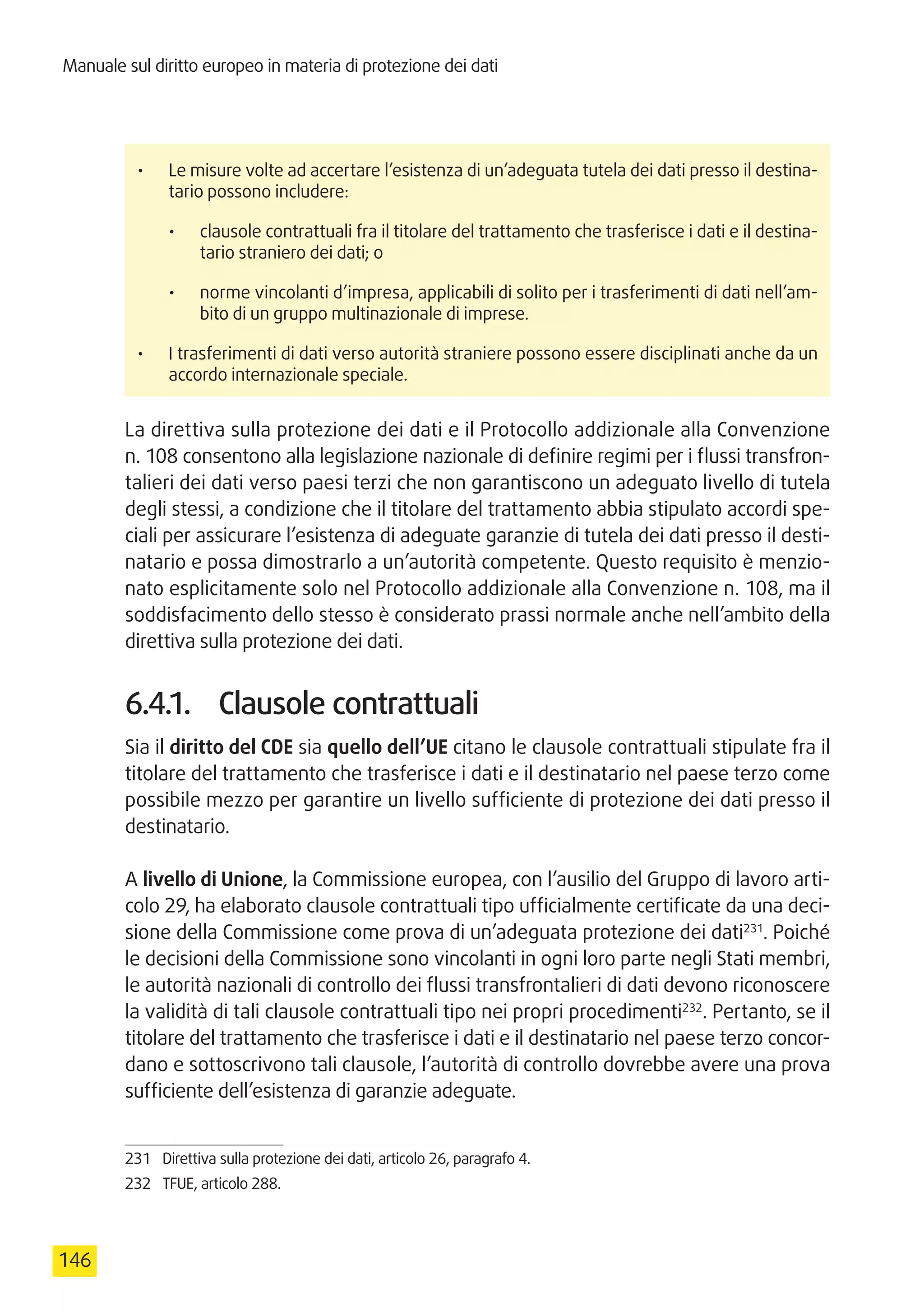 Manuale sul diritto europeo in materia di protezione dei dati
146
•	 Le misure volte ad accertare l’esistenza di un’adeguata tutela dei dati presso il destina-
tario possono includere:
•	 clausole contrattuali fra il titolare del trattamento che trasferisce i dati e il destina-
tario straniero dei dati; o
•	 norme vincolanti d’impresa, applicabili di solito per i trasferimenti di dati nell’am-
bito di un gruppo multinazionale di imprese.
•	 I trasferimenti di dati verso autorità straniere possono essere disciplinati anche da un
accordo internazionale speciale.
La direttiva sulla protezione dei dati e il Protocollo addizionale alla Convenzione
n. 108 consentono alla legislazione nazionale di definire regimi per i flussi transfron-
talieri dei dati verso paesi terzi che non garantiscono un adeguato livello di tutela
degli stessi, a condizione che il titolare del trattamento abbia stipulato accordi spe-
ciali per assicurare l’esistenza di adeguate garanzie di tutela dei dati presso il desti-
natario e possa dimostrarlo a un’autorità competente. Questo requisito è menzio-
nato esplicitamente solo nel Protocollo addizionale alla Convenzione n. 108, ma il
soddisfacimento dello stesso è considerato prassi normale anche nell’ambito della
direttiva sulla protezione dei dati.
6.4.1.	 Clausole contrattuali
Sia il diritto del CDE sia quello dell’UE citano le clausole contrattuali stipulate fra il
titolare del trattamento che trasferisce i dati e il destinatario nel paese terzo come
possibile mezzo per garantire un livello sufficiente di protezione dei dati presso il
destinatario.
A livello di Unione, la Commissione europea, con l’ausilio del Gruppo di lavoro arti-
colo 29, ha elaborato clausole contrattuali tipo ufficialmente certificate da una deci-
sione della Commissione come prova di un’adeguata protezione dei dati231
. Poiché
le decisioni della Commissione sono vincolanti in ogni loro parte negli Stati membri,
le autorità nazionali di controllo dei flussi transfrontalieri di dati devono riconoscere
la validità di tali clausole contrattuali tipo nei propri procedimenti232
. Pertanto, se il
titolare del trattamento che trasferisce i dati e il destinatario nel paese terzo concor-
dano e sottoscrivono tali clausole, l’autorità di controllo dovrebbe avere una prova
sufficiente dell’esistenza di garanzie adeguate.
231	 Direttiva sulla protezione dei dati, articolo 26, paragrafo 4.
232	 TFUE, articolo 288.
 