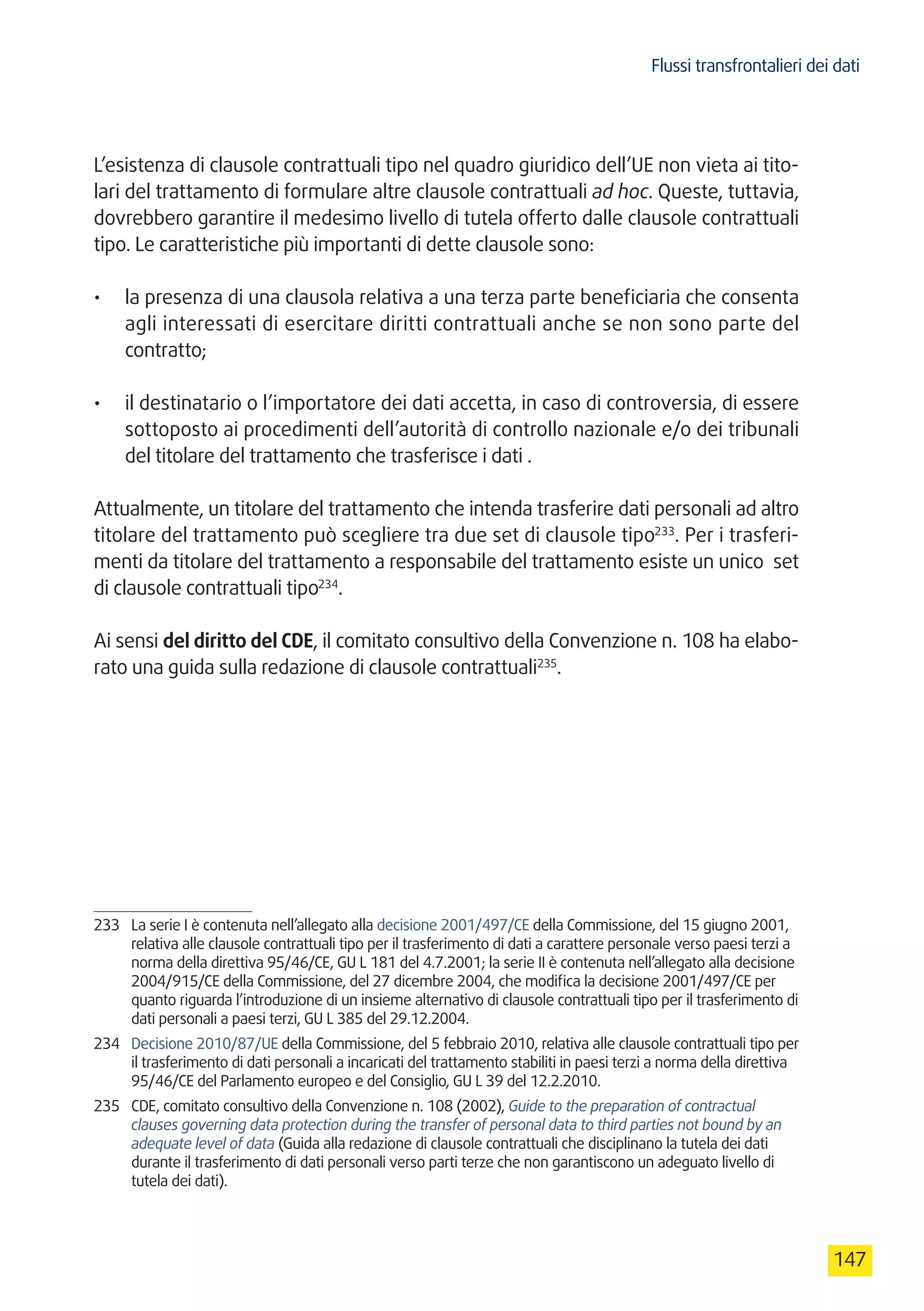 Flussi transfrontalieri dei dati
147
L’esistenza di clausole contrattuali tipo nel quadro giuridico dell’UE non vieta ai tito-
lari del trattamento di formulare altre clausole contrattuali ad hoc. Queste, tuttavia,
dovrebbero garantire il medesimo livello di tutela offerto dalle clausole contrattuali
tipo. Le caratteristiche più importanti di dette clausole sono:
•	 la presenza di una clausola relativa a una terza parte beneficiaria che consenta
agli interessati di esercitare diritti contrattuali anche se non sono parte del
contratto;
•	 il destinatario o l’importatore dei dati accetta, in caso di controversia, di essere
sottoposto ai procedimenti dell’autorità di controllo nazionale e/o dei tribunali
del titolare del trattamento che trasferisce i dati .
Attualmente, un titolare del trattamento che intenda trasferire dati personali ad altro
titolare del trattamento può scegliere tra due set di clausole tipo233
. Per i trasferi-
menti da titolare del trattamento a responsabile del trattamento esiste un unico set
di clausole contrattuali tipo234
.
Ai sensi del diritto del CDE, il comitato consultivo della Convenzione n. 108 ha elabo-
rato una guida sulla redazione di clausole contrattuali235
.
233	 La serie I è contenuta nell’allegato alla decisione 2001/497/CE della Commissione, del 15 giugno 2001,
relativa alle clausole contrattuali tipo per il trasferimento di dati a carattere personale verso paesi terzi a
norma della direttiva 95/46/CE, GU L 181 del 4.7.2001; la serie II è contenuta nell’allegato alla decisione
2004/915/CE della Commissione, del 27 dicembre 2004, che modifica la decisione 2001/497/CE per
quanto riguarda l’introduzione di un insieme alternativo di clausole contrattuali tipo per il trasferimento di
dati personali a paesi terzi, GU L 385 del 29.12.2004.
234	 Decisione 2010/87/UE della Commissione, del 5 febbraio 2010, relativa alle clausole contrattuali tipo per
il trasferimento di dati personali a incaricati del trattamento stabiliti in paesi terzi a norma della direttiva
95/46/CE del Parlamento europeo e del Consiglio, GU L 39 del 12.2.2010.
235	 CDE, comitato consultivo della Convenzione n. 108 (2002), Guide to the preparation of contractual
clauses governing data protection during the transfer of personal data to third parties not bound by an
adequate level of data (Guida alla redazione di clausole contrattuali che disciplinano la tutela dei dati
durante il trasferimento di dati personali verso parti terze che non garantiscono un adeguato livello di
tutela dei dati).
 