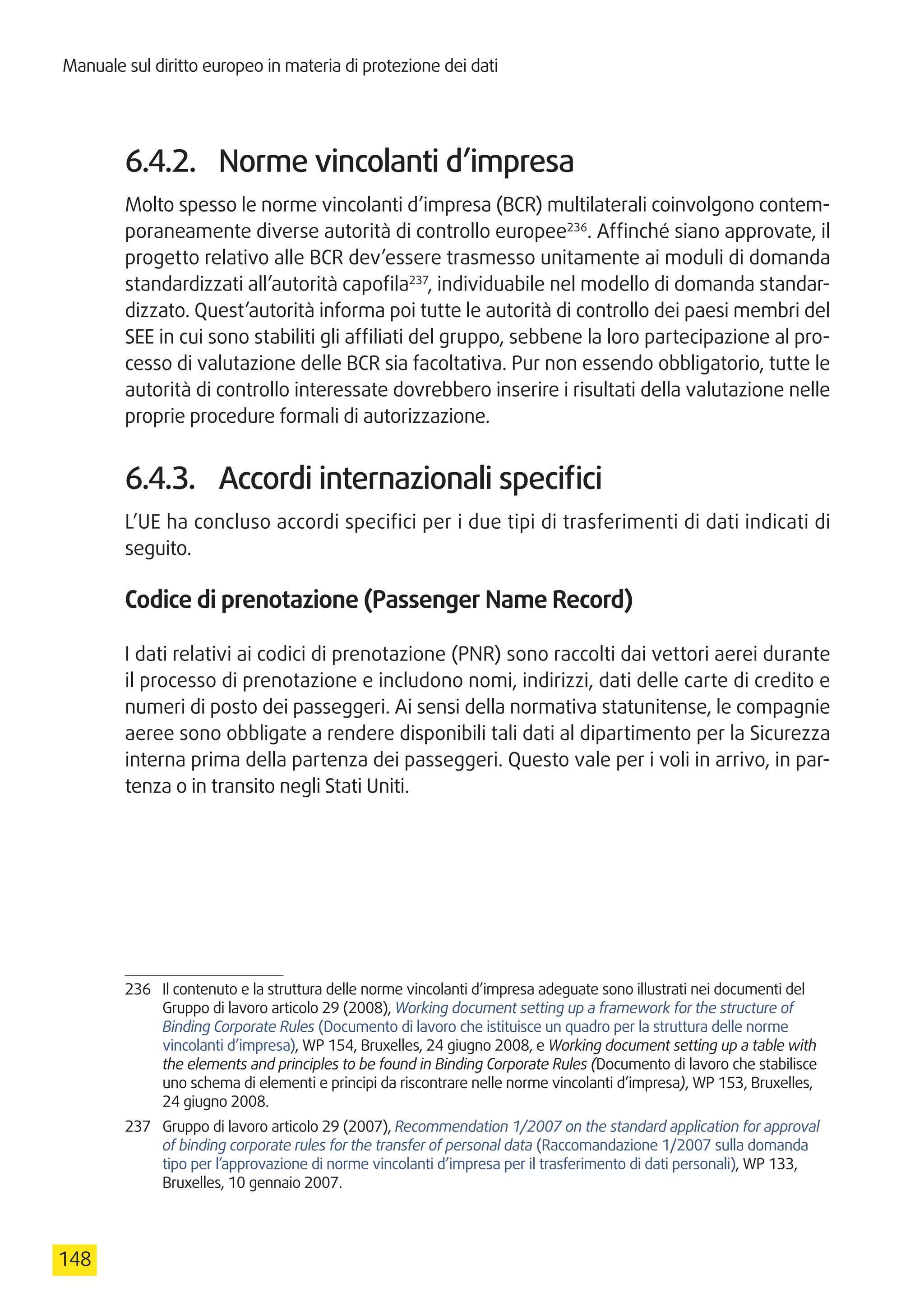 Manuale sul diritto europeo in materia di protezione dei dati
148
6.4.2.	 Norme vincolanti d’impresa
Molto spesso le norme vincolanti d’impresa (BCR) multilaterali coinvolgono contem-
poraneamente diverse autorità di controllo europee236
. Affinché siano approvate, il
progetto relativo alle BCR dev’essere trasmesso unitamente ai moduli di domanda
standardizzati all’autorità capofila237
, individuabile nel modello di domanda standar-
dizzato. Quest’autorità informa poi tutte le autorità di controllo dei paesi membri del
SEE in cui sono stabiliti gli affiliati del gruppo, sebbene la loro partecipazione al pro-
cesso di valutazione delle BCR sia facoltativa. Pur non essendo obbligatorio, tutte le
autorità di controllo interessate dovrebbero inserire i risultati della valutazione nelle
proprie procedure formali di autorizzazione.
6.4.3.	 Accordi internazionali specifici
L’UE ha concluso accordi specifici per i due tipi di trasferimenti di dati indicati di
seguito.
Codice di prenotazione (Passenger Name Record)
I dati relativi ai codici di prenotazione (PNR) sono raccolti dai vettori aerei durante
il processo di prenotazione e includono nomi, indirizzi, dati delle carte di credito e
numeri di posto dei passeggeri. Ai sensi della normativa statunitense, le compagnie
aeree sono obbligate a rendere disponibili tali dati al dipartimento per la Sicurezza
interna prima della partenza dei passeggeri. Questo vale per i voli in arrivo, in par-
tenza o in transito negli Stati Uniti.
236	 Il contenuto e la struttura delle norme vincolanti d’impresa adeguate sono illustrati nei documenti del
Gruppo di lavoro articolo 29 (2008), Working document setting up a framework for the structure of
Binding Corporate Rules (Documento di lavoro che istituisce un quadro per la struttura delle norme
vincolanti d’impresa), WP 154, Bruxelles, 24 giugno 2008, e Working document setting up a table with
the elements and principles to be found in Binding Corporate Rules (Documento di lavoro che stabilisce
uno schema di elementi e principi da riscontrare nelle norme vincolanti d’impresa), WP 153, Bruxelles,
24 giugno 2008.
237	 Gruppo di lavoro articolo 29 (2007), Recommendation 1/2007 on the standard application for approval
of binding corporate rules for the transfer of personal data (Raccomandazione 1/2007 sulla domanda
tipo per l’approvazione di norme vincolanti d’impresa per il trasferimento di dati personali), WP 133,
Bruxelles, 10 gennaio 2007.
 