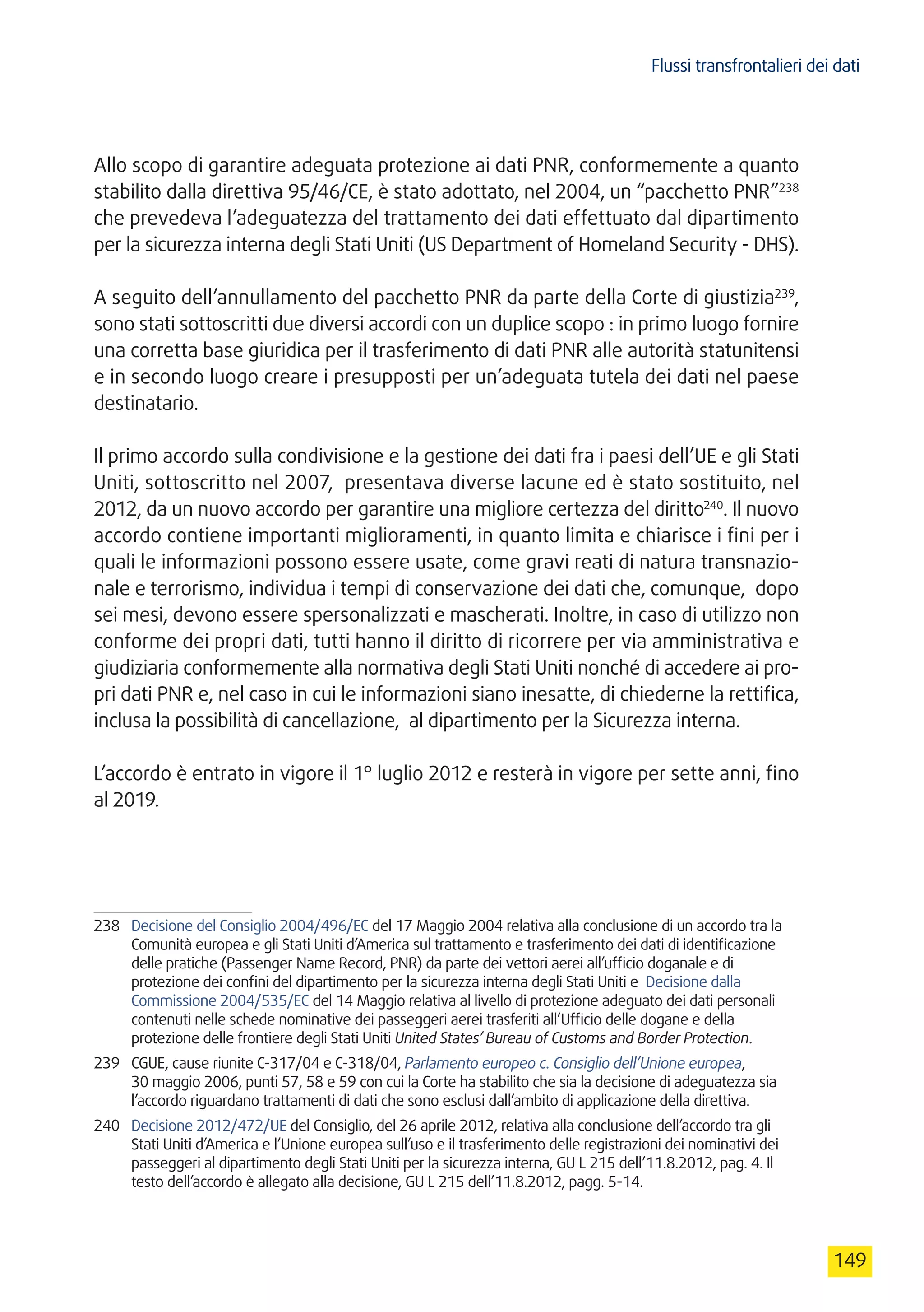 Flussi transfrontalieri dei dati
149
Allo scopo di garantire adeguata protezione ai dati PNR, conformemente a quanto
stabilito dalla direttiva 95/46/CE, è stato adottato, nel 2004, un “pacchetto PNR”238
che prevedeva l’adeguatezza del trattamento dei dati effettuato dal dipartimento
per la sicurezza interna degli Stati Uniti (US Department of Homeland Security - DHS).
A seguito dell’annullamento del pacchetto PNR da parte della Corte di giustizia239
,
sono stati sottoscritti due diversi accordi con un duplice scopo : in primo luogo fornire
una corretta base giuridica per il trasferimento di dati PNR alle autorità statunitensi
e in secondo luogo creare i presupposti per un’adeguata tutela dei dati nel paese
destinatario.
Il primo accordo sulla condivisione e la gestione dei dati fra i paesi dell’UE e gli Stati
Uniti, sottoscritto nel 2007, presentava diverse lacune ed è stato sostituito, nel
2012, da un nuovo accordo per garantire una migliore certezza del diritto240
. Il nuovo
accordo contiene importanti miglioramenti, in quanto limita e chiarisce i fini per i
quali le informazioni possono essere usate, come gravi reati di natura transnazio-
nale e terrorismo, individua i tempi di conservazione dei dati che, comunque, dopo
sei mesi, devono essere spersonalizzati e mascherati. Inoltre, in caso di utilizzo non
conforme dei propri dati, tutti hanno il diritto di ricorrere per via amministrativa e
giudiziaria conformemente alla normativa degli Stati Uniti nonché di accedere ai pro-
pri dati PNR e, nel caso in cui le informazioni siano inesatte, di chiederne la rettifica,
inclusa la possibilità di cancellazione, al dipartimento per la Sicurezza interna.
L’accordo è entrato in vigore il 1° luglio 2012 e resterà in vigore per sette anni, fino
al 2019.
238	 Decisione del Consiglio 2004/496/EC del 17 Maggio 2004 relativa alla conclusione di un accordo tra la
Comunità europea e gli Stati Uniti d’America sul trattamento e trasferimento dei dati di identificazione
delle pratiche (Passenger Name Record, PNR) da parte dei vettori aerei all’ufficio doganale e di
protezione dei confini del dipartimento per la sicurezza interna degli Stati Uniti e Decisione dalla
Commissione 2004/535/EC del 14 Maggio relativa al livello di protezione adeguato dei dati personali
contenuti nelle schede nominative dei passeggeri aerei trasferiti all’Ufficio delle dogane e della
protezione delle frontiere degli Stati Uniti United States’ Bureau of Customs and Border Protection.
239	 CGUE, cause riunite C-317/04 e C-318/04, Parlamento europeo c. Consiglio dell’Unione europea,
30 maggio 2006, punti 57, 58 e 59 con cui la Corte ha stabilito che sia la decisione di adeguatezza sia
l’accordo riguardano trattamenti di dati che sono esclusi dall’ambito di applicazione della direttiva.
240	 Decisione 2012/472/UE del Consiglio, del 26 aprile 2012, relativa alla conclusione dell’accordo tra gli
Stati Uniti d’America e l’Unione europea sull’uso e il trasferimento delle registrazioni dei nominativi dei
passeggeri al dipartimento degli Stati Uniti per la sicurezza interna, GU L 215 dell’11.8.2012, pag. 4. Il
testo dell’accordo è allegato alla decisione, GU L 215 dell’11.8.2012, pagg. 5-14.
 