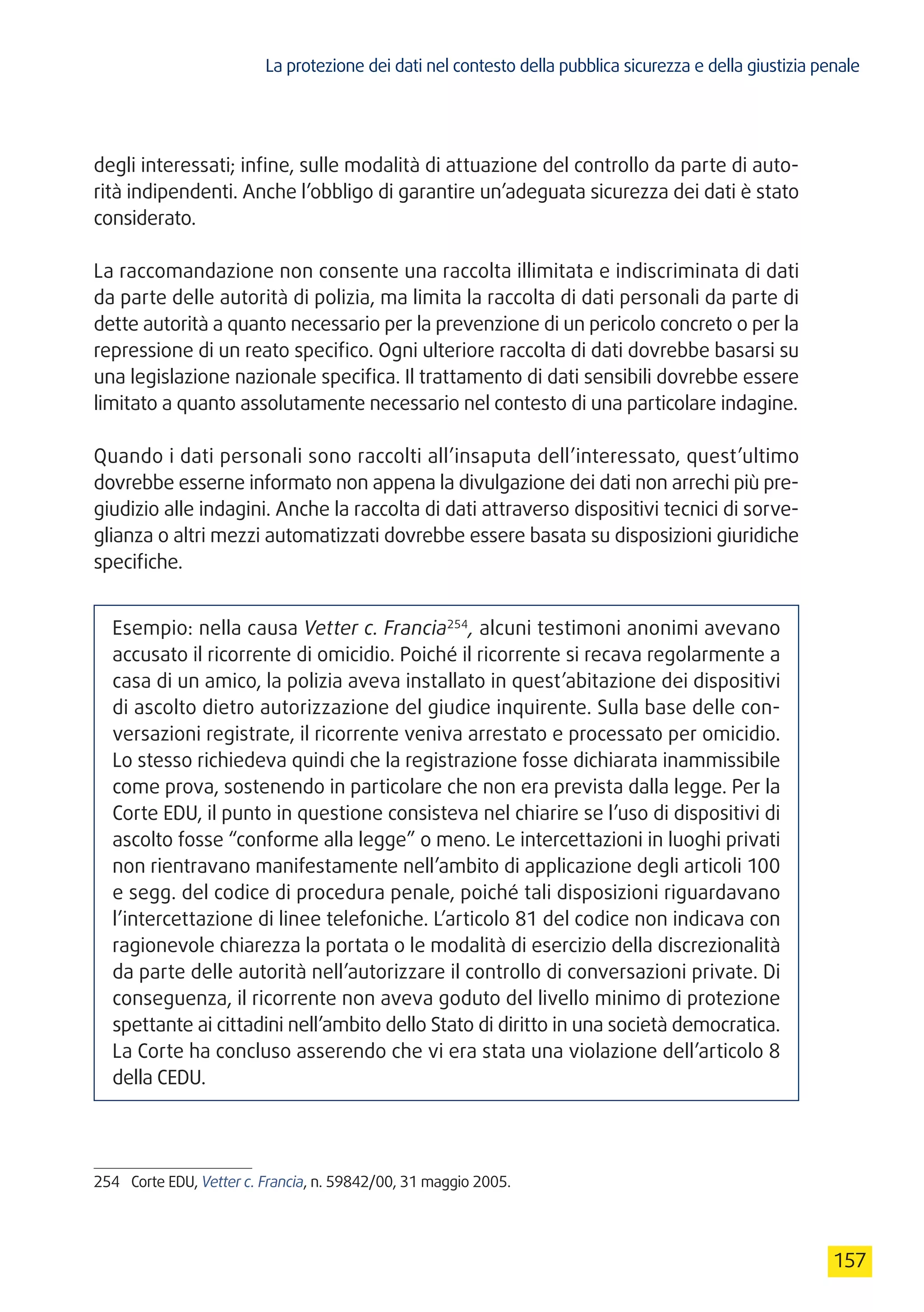 La protezione dei dati nel contesto della pubblica sicurezza e della giustizia penale
157
degli interessati; infine, sulle modalità di attuazione del controllo da parte di auto-
rità indipendenti. Anche l’obbligo di garantire un’adeguata sicurezza dei dati è stato
considerato.
La raccomandazione non consente una raccolta illimitata e indiscriminata di dati
da parte delle autorità di polizia, ma limita la raccolta di dati personali da parte di
dette autorità a quanto necessario per la prevenzione di un pericolo concreto o per la
repressione di un reato specifico. Ogni ulteriore raccolta di dati dovrebbe basarsi su
una legislazione nazionale specifica. Il trattamento di dati sensibili dovrebbe essere
limitato a quanto assolutamente necessario nel contesto di una particolare indagine.
Quando i dati personali sono raccolti all’insaputa dell’interessato, quest’ultimo
dovrebbe esserne informato non appena la divulgazione dei dati non arrechi più pre-
giudizio alle indagini. Anche la raccolta di dati attraverso dispositivi tecnici di sorve-
glianza o altri mezzi automatizzati dovrebbe essere basata su disposizioni giuridiche
specifiche.
Esempio: nella causa Vetter c. Francia254
, alcuni testimoni anonimi avevano
accusato il ricorrente di omicidio. Poiché il ricorrente si recava regolarmente a
casa di un amico, la polizia aveva installato in quest’abitazione dei dispositivi
di ascolto dietro autorizzazione del giudice inquirente. Sulla base delle con-
versazioni registrate, il ricorrente veniva arrestato e processato per omicidio.
Lo stesso richiedeva quindi che la registrazione fosse dichiarata inammissibile
come prova, sostenendo in particolare che non era prevista dalla legge. Per la
Corte EDU, il punto in questione consisteva nel chiarire se l’uso di dispositivi di
ascolto fosse “conforme alla legge” o meno. Le intercettazioni in luoghi privati
non rientravano manifestamente nell’ambito di applicazione degli articoli 100
e segg. del codice di procedura penale, poiché tali disposizioni riguardavano
l’intercettazione di linee telefoniche. L’articolo 81 del codice non indicava con
ragionevole chiarezza la portata o le modalità di esercizio della discrezionalità
da parte delle autorità nell’autorizzare il controllo di conversazioni private. Di
conseguenza, il ricorrente non aveva goduto del livello minimo di protezione
spettante ai cittadini nell’ambito dello Stato di diritto in una società democratica.
La Corte ha concluso asserendo che vi era stata una violazione dell’articolo 8
della CEDU.
254	 Corte EDU, Vetter c. Francia, n. 59842/00, 31 maggio 2005.
 